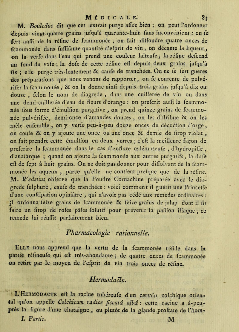 M. Bouleduc dit que cet extrait purge aflez bien ; on peut l’ordonner depuis vingt-quatre grains jufqu’à quarante-huit fans inconvénient .* on fe fert aufli de la réfine de fcammonée , on fait dillbudre quatre onces de fcammonée dans fuffifante quantité d’efprit de vin , on décante la liqueur , on la verfe dans l’eau qui prend une couleur laiteufe, la réfine defcend au fond du vafe ; la dofe de cette réfine eft depuis deux grains jufqu’à üx ; elle purge très-lentement St caufe de tranchées. On ne fe fert gueres des préparations que nous venons de rapporter, on fe contente de pulvé- rifer la fcammonée , St on la donne ainfi depuis trois grains jufqu’à dix ou douze , félon le nom de diagrede , dans une cuillerée de vin ou dans une demi-cuillerée d’eau de fleurs d’orange : on prefcrit aufiï la fcammo- née fous forme d’émulfion purgative , on prend quinze grains de fcammo- née pulvérifée, demi-once d’amandes douces, on les diftribue St on les mêle enfemble , on y verfe peu-à-peu douze onces de décoéfion d’orge , on coule St on y ajoute une once ou une once St demie de firop violât, on fait prendre cette émulfion en deux verres ; c’eft la meilleure façon de prefcrire la fcammonée dans le cas d’enflure cedémateufe , d'hydropifie , d’anafarque ; quand on ajoute la fcammonée aux autres purgatifs, la dofe eft de fept à huit grains. On ne doit pas donner pour dilTolvant de la fcam- monée les aqueux , parce qu’elle ne contient prefque que de la réfine. M. Wedetius obferve que la Poudre Cornachine préparée avec le dia- grede fuîphuré , caufe de tranchées : voici comment il guérit une Princefte d’une conftipation opiniâtre , qui n’avoit pas cédé aux retnedes ordinaires ; fl ordonna feize grains de fcammonée St feize grains de jalap dont il fit faire un firop de rofes pâles folutif pour prévenir la pafilon iliaque , ce reinede lui réuftit parfaitement bien. Pharmacologie rationnelle. Elle nous apprend que la vertu de la fcammonée réfide dans la partie réfineufe qui eft très-abondante ; de quatre onces de fcammonée on retire par le moyen de i’efprit de vin trois onces de réfine. Hermodacle. C - L’HeRMODacte eft la racine tubéreufe d’un certain colchique orien- tal qu’on appelle Colchicum radice ficcatâ albâ : cette racine a à-peu- près la figure d’une châtaigne , ou plutôt de la glande proftate de l’hom- I. Partis. M