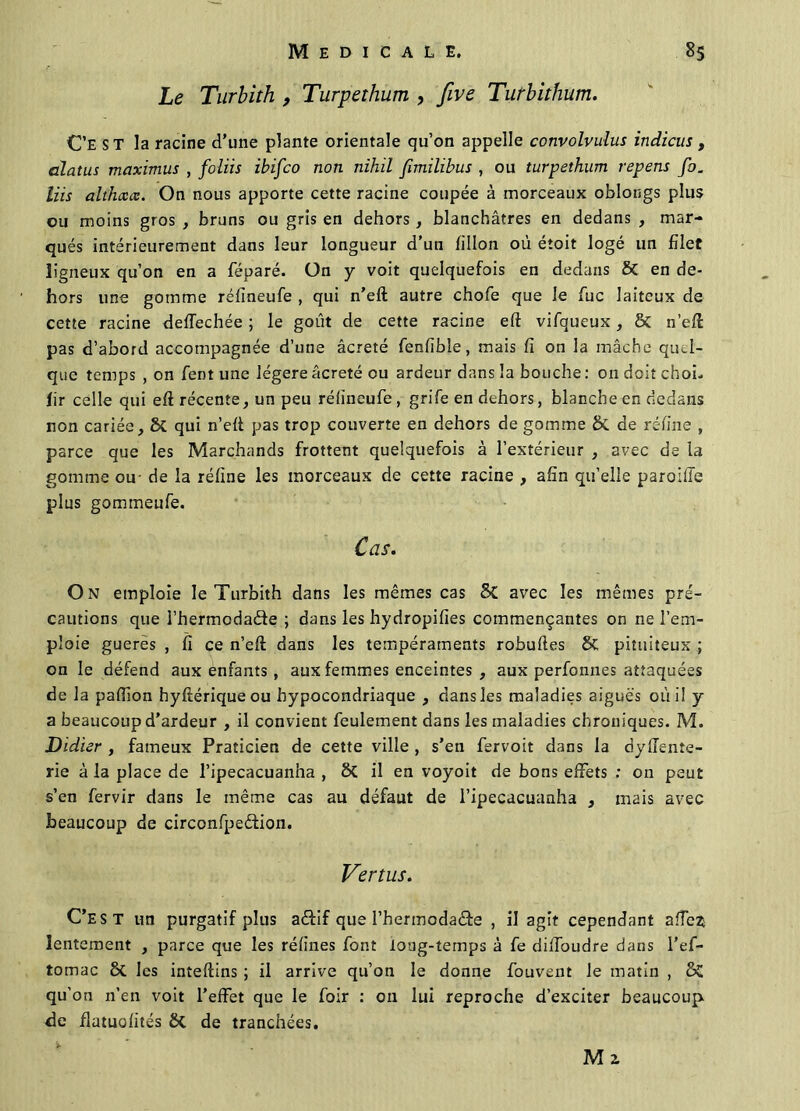 Le Turbith , Turpethum , five Turbithum. C’e s T la racine d’une plante orientale qu’on appelle convolvulus indicus , alatus maximus , foliis ibifco non nihil fimilibus , ou turpethum repens fo. liis althcccc. On nous apporte cette racine coupée à morceaux oblongs plus ou moins gros , bruns ou gris en dehors , blanchâtres en dedans , mar- qués intérieurement dans leur longueur d’un fillon où éîoit logé un filet ligneux qu’on en a féparé. On y voit quelquefois en dedans St en de- hors une gomme rélineufe , qui n’eft autre chofe que le fuc laiteux de cette racine deffechée ; le goût de cette racine eft vifqueux, St n’eft pas d’abord accompagnée d’une âcreté fenfible, mais fi on la mâche quel- que temps , on fient une légère âcreté ou ardeur dans la bouche: ondoitchoi. fir celle qui eft récente, un peu réfineufie , grifie en dehors, blanche en dedans non cariée, 8t qui n’eft pas trop couverte en dehors de gomme St de réfine , parce que les Marchands frottent quelquefois à l’extérieur , avec de la gomme ou- de la réfine les morceaux de cette racine , afin qu’elle paroifie plus gommeufie. Cas. On emploie le Turbith dans les mêmes cas St avec les mêmes pré- cautions que i’hermoda&e ; dans les hydropifies commençantes on ne l’em- ploie guerès , fi ce n’eft dans les tempéraments robuftes St pituiteux ; on le défend aux enfants , aux femmes enceintes , aux perfionnes attaquées de la pafiion hyftérique ou hypocondriaque , dans les maladies aiguës où il y a beaucoup d’ardeur , il convient feulement dans les maladies chroniques. M. Didier , fameux Praticien de cette ville , s’en fervoit dans la dyftente- rie à la place de l’ipecacuanha , St il en voyoit de bons effets : on peut s’en fiervir dans le même cas au défaut de l’ipecacuanha , mais avec beaucoup de circonfipeêfion. Vertus. C’est un purgatif plus a&if que l’hermodadte , il agit cependant affe$ lentement , parce que les réfines font long-temps à fie diffoudre dans l’ef- tomac St les inteftins ; il arrive qu’on le donne fiouvent le matin , St qu’on n’en voit l’effet que le foir : on lui reproche d’exciter beaucoup de flatuofités St de tranchées. V Mi