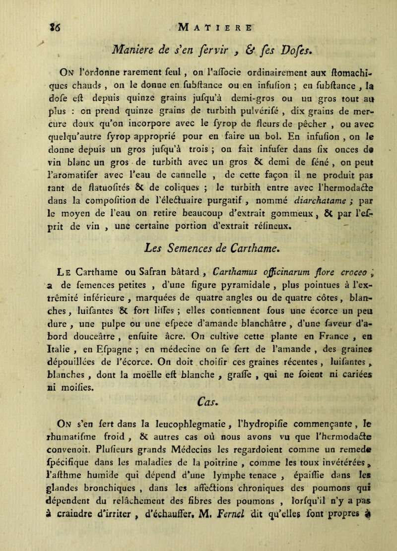 Maniéré de s'en fervir 3 & fes Dofes, On l’ordonne rarement feul , on l’affocie ordinairement aux ftomachi- qucs chauds , on le donne en fubftance ou en infulion ; en fubftance , la dofe eft depuis quinze grains jufqu’à demi-gros ou uti gros tout au plus : on prend quinze grains de turbith pulvérifé , dix grains de mer- cure doux qu’on incorpore avec le fyrop de fleurs de pêcher , ou avec quelqu’autre fyrop approprié pour en faire un bol. En infufîon , on le donne depuis un gros jufqu’à trois ; on fait infufer dans fix onces de vin blanc un gros de turbith avec un gros & demi de féné , on peut l’aromatifer avec l’eau de cannelle , de cette façon il ne produit pas tant de fiatuofités & de coliques ; le turbith entre avec l’hermodadte dans la composition de l’éleétuaire purgatif , nommé diarchatame ; par le moyen de l’eau on retire beaucoup d’extrait gommeux , ÔC par l’ef- prit de vin , une certaine portion d’extrait rélineux. Les Semences de Carthame. Le Carthame ou Safran bâtard , Carthamus oflflcinarum flore croceo ÿ a de femences petites , d’une figure pyramidale , plus pointues à l’ex- trémité inférieure , marquées de quatre angles ou de quatre côtes, blan- ches , luifantes & fort liftes ; elles contiennent fous une écorce un peu dure , une pulpe ou une efpece d’amande blanchâtre , d’une faveur d’a- bord douceâtre , enfuite âcre. On cultive cette plante en France , en Italie , en Efpagne ; en médecine on fe fert de l’amande , des graine* dépouillées de l'écorce. On doit choisir ces graines récentes , luifantes y blanches , dont la moelle eft blanche , gralfe , qui ne foient ni cariées ni moifies. Cas. On s’en fert dans la leucophlegmatie , l’hydropifîe commençante , le rhumatifme froid , & autres cas où nous avons vu que l’hermodaéte convenoit. Plusieurs grands Médecins les regardoient comme un remede fpécifique dans les maladies de la poitrine , comme les toux invétérées 9 l’afthme humide qui dépend d’une lymphe tenace , épaiSfie dans les glandes bronchiques , dans les affections chroniques des poumons qui dépendent du relâchement des fibres des poumons , lorfqu’il n’y a pas à craindre d’irriter , d’échauffer, M. FerneL dit qu’elles font propres à