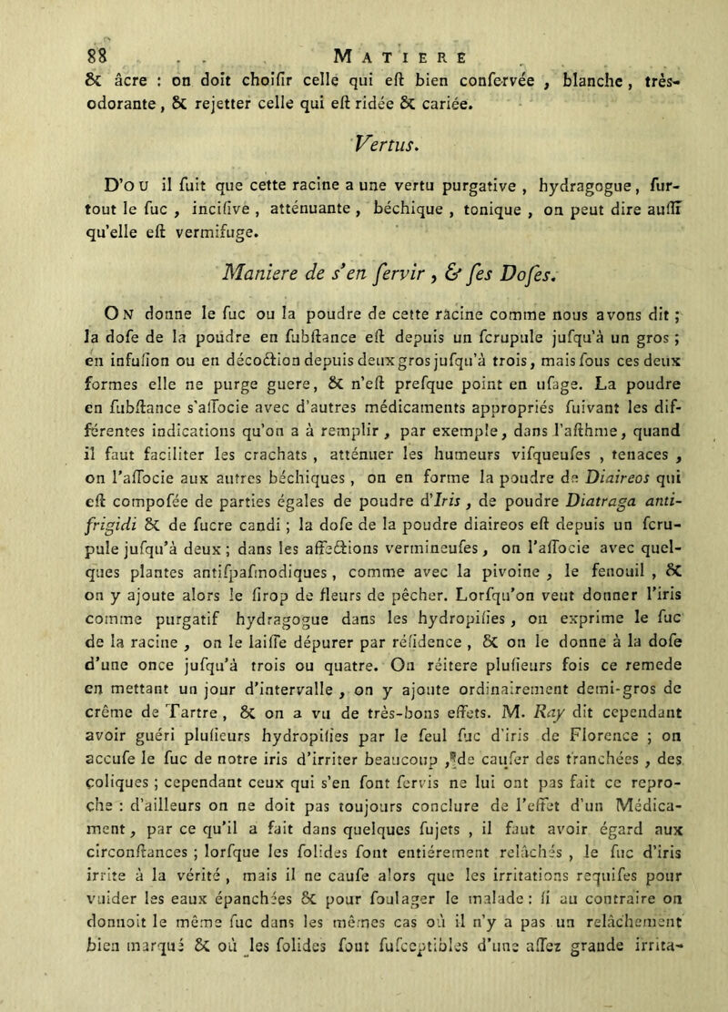 Si âcre : on doit choifir celle qui eft bien confervée , blanche , très- odorante , Si rejetter celle qui eft ridée Si cariée. Vertus. D’o u il fuit que cette racine a une vertu purgative , hydragogue, fur- tout le fuc , incifive , atténuante , béchique , tonique , on peut dire auftl quelle eft vermifuge. Maniéré de s’en fervir , & fes Dofes. On donne le fuc ou la poudre de cette racine comme nous avons dit ; la dofe de la poudre en fubftance eft depuis un fcrupule jufqu’à un gros ; en infu/ïon ou en décoétion depuis deux gros jufqu’à trois, mais fous ces deux formes elle ne purge guere, Si n’eft prefque point en ufage. La poudre en fubftance s'alTocie avec d’autres médicaments appropriés fuivant les dif- ferentes indications qu’on a à remplir, par exemple, dans Tafthme, quand il faut faciliter les crachats , atténuer les humeurs vifqueufes , tenaces , on l'afTocie aux autres bachiques , on en forme la poudre de Diaireos qui eft compofée de parties égales de poudre d'iris , de poudre Diatraga atiti- frigidi Si de fucre candi ; la dofe de la poudre diaireos eft depuis un fcru- pule jufqu’à deux; dans les affeâions vertnineufes, on l’aftocie avec quel- ques plantes antifpafmodiques, comme avec la pivoine , le fenouil , Si on y ajoute alors le firop de fleurs de pêcher. Lorfqu’on veut donner l’iris comme purgatif hydragogue dans les hydropiiies, on exprime le fuc de la racine , on le lailTe dépurer par réfidence , Si on le donne à la dofe d’une once jufqu’à trois ou quatre. On réitéré plufieurs fois ce remede en mettant un jour d’intervalle , on y ajoute ordinairement demi-gros de crème de Tartre, 8c on a vu de très-bons effets. M. Ray dit cependant avoir guéri plufieurs hydropifies par le feul fuc d’iris de Florence ; on accufe le fuc de notre iris d’irriter beaucoup ,^de caufer des tranchées , des Coliques ; cependant ceux qui s’en font fervis ne lui ont pas fait ce repro- che : d’ailleurs on ne doit pas toujours conclure de l’effet d’un Médica- ment , par ce qu’il a fait dans quelques fujets , il faut avoir égard aux circonftances ; lorfque les folides font entièrement relâchés , le fuc d’iris irrite à la vérité , mais il ne caufe alors que les irritations requifes pour vuider les eaux épanchées Si pour foulager le malade: li au contraire on donnait le même fuc dans les mêmes cas où il n’y a pas un relâchement bien marqué Si où les folides fout fufceptibles d’une a.Ter grande irrita-