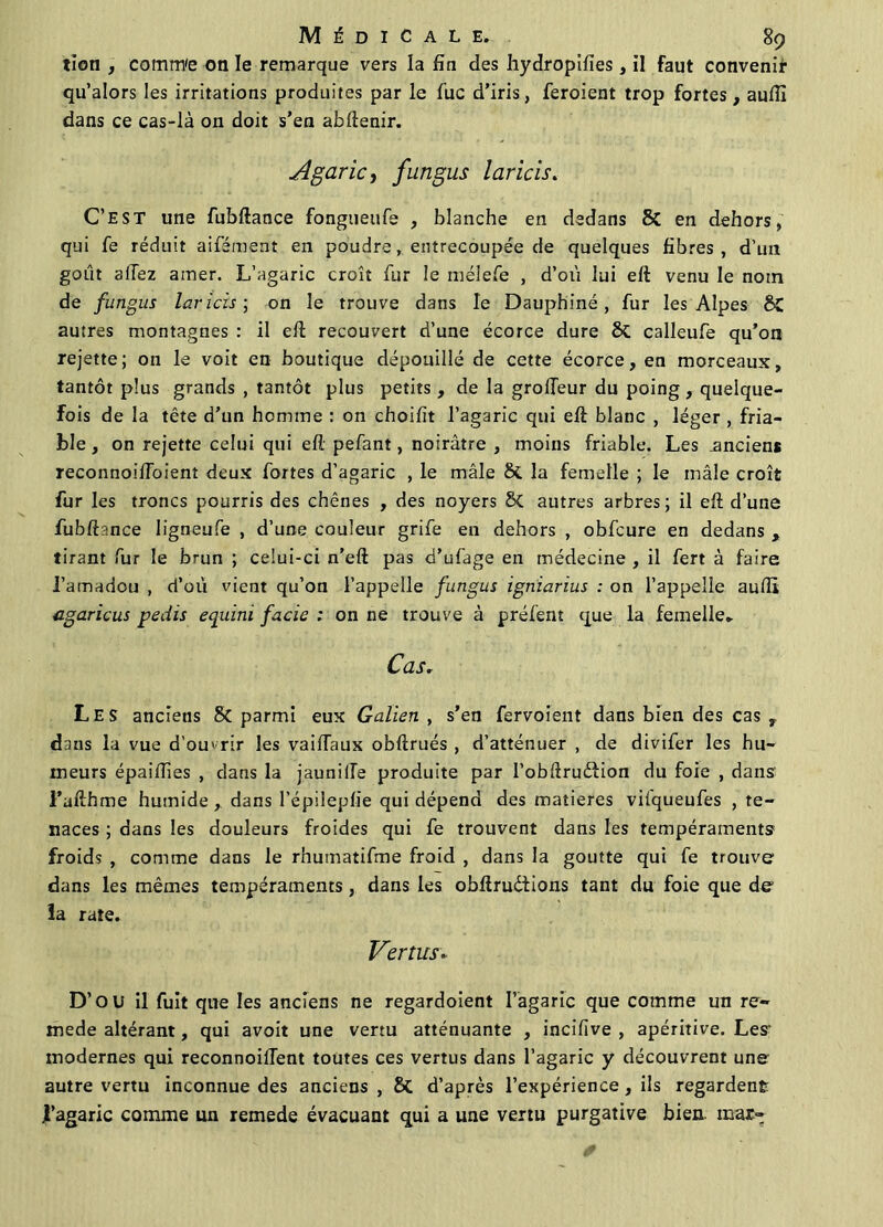 tion , comm'e on le remarque vers la fin des hydropifies, il faut convenir qu’alors les irritations produites par le fuc d’iris, feroient trop fortes, aufïï dans ce cas-là on doit s’en abdenir. Agaric, fungus laricis. C’est une fubftance fongueufe , blanche en dedans & en dehors, qui fe réduit aifément en poudre, entrecoupée de quelques fibres, d’un goût allez amer. L’agaric croît fur le mélefe , d’où lui eft venu le nom de fungus laricis; on le trouve dans le Dauphiné, fur les Alpes 8C autres montagnes : il ed recouvert d’une écorce dure St calleufe qu’on rejette; on le voit en boutique dépouillé de cette écorce, en morceaux, tantôt plus grands , tantôt plus petits, de la grolTeur du poing, quelque- fois de la tête d’un homme : on choifit l’agaric qui ed blanc , léger , fria- ble , on rejette celui qui ed pefant, noirâtre , moins friable. Les .anciens reconnoiüoienî deux fortes d’agaric , le mâle St la femelle ; le mâle croît fur les troncs pourris des chênes , des noyers St autres arbres; il ed d’une fubdance ligneufe , d’une couleur grife en dehors , obfcure en dedans , tirant fur le brun ; celui-ci n’ed pas d’ufage en médecine , il fert à faire l’amadou , d’où vient qu’on l’appelle fungus igniarius : on l’appelle aufli agaricus pedis equim facic : on ne trouve à préfent que la femelle» Cas. Les anciens St parmi eux Galien , s’en fervoient dans bien des cas , dans la vue d’ouvrir les vaifTaux obdrués , d’atténuer , de divifer les hu- meurs épaidîes , dans la jaunilfe produite par l’obdrudiion du foie , dans l’adhme humide, dans l’épilepfie qui dépend des matières vilqueufes , te- naces ; dans les douleurs froides qui fe trouvent dans les tempéraments froids , comme dans le rhumatifme froid , dans la goutte qui fe trouve dans les mêmes tempéraments, dans les obftrudiions tant du foie que de la rate. Vertus. D’OU il fuit que les anciens ne regardoient l’agaric que comme un re- mede altérant, qui avoit une vertu atténuante , incifive , apéritive. Les modernes qui reconnoilTent toutes ces vertus dans l’agaric y découvrent une autre vertu inconnue des anciens , & d’après l’expérience , ils regardent l’agaric comme un remede évacuant qui a une vertu purgative bien, mar-