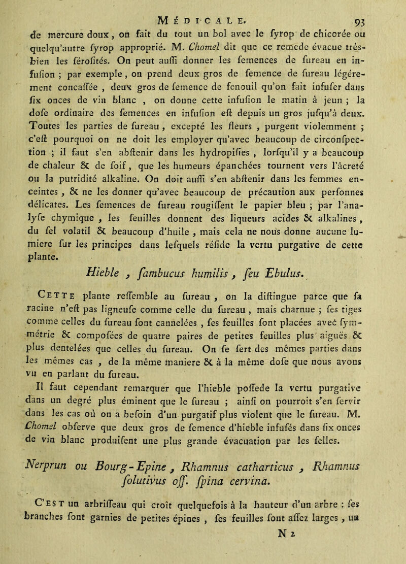 de mercure doux , on fait du tout un bol avec le fyrop de chicorée ou quelqu’autre fyrop approprié. M. Chomel dit que ce remede évacue très- bien les férolités. On peut auffi donner les femences de fureau en in- fufion ; par exemple , on prend deux gros de fernence de fureau légère- ment concaiïee , deux gros de fernence de fenouil qu’on fait infufer dans fiK onces de viii blanc , on donne cette infufion le matin à jeun ; la dofe ordinaire des femences en infufion eft depuis un gros jufqu’à deux. Toutes les parties de fureau , excepté les fleurs , purgent violemment ; c’eft pourquoi on ne doit les employer qu’avec beaucoup de circonfpec- tion ; il faut s’en abftenir dans les hydropifies , lorfqu’il y a beaucoup de chaleur St de foif , que les humeurs épanchées tournent vers l’âcreté ou la putridité alkaline. On doit auffi s’en abftenir dans les femmes en- ceintes , 8t ne les donner qu’avec beaucoup de précaution aux perfonnes délicates. Les femences de fureau rougiftent le papier bleu ; par l’ana- lyfe chymique , les feuilles donnent des liqueurs acides St alkalines , du fel volatil St beaucoup d’huile , mais cela ne nous donne aucune lu- mière fur les principes dans lefquels réfide la vertu purgative de cette plante. Hieble , fambucus humilis , feu Ebulus. Cette plante refîemble au fureau, on la diftingue parce que fa racine n’eft pas ligneufe comme celle du fureau , mais charnue ; fes tiges comme celles du fureau font cannelées , fes feuilles font placées aveé fym- métrie St compofées de quatre paires de petites feuilles plus aiguës St plus dentelées que celles du fureau. On fe fert des mêmes parties dans les mêmes cas , de la même maniéré 8t à la même dofe que nous avons vu en parlant du fureau. Il faut cependant remarquer que l’hieble poflede la vertu purgative dans un degré plus éminent que le fureau ; ainfi on pourroit s’en fervir dans les cas où on a befoin d'un purgatif plus violent que le fureau. M. Chomel obferve que deux gros de fernence d’hieble infufés dans fix onces de vin blanc produifent une plus grande évacuation par les felles. Nerprun ou Bourg - Epine , Rhamnus catharticus , Rhamnus folutivus off. fpina cervina. C’est un arbrifteau qui croît quelquefois à la hauteur d’un arbre : fes branches font garnies de petites épines , fes feuilles font affez larges , un Nz
