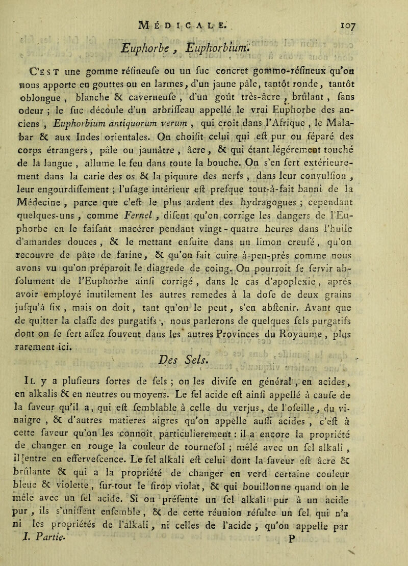 Euphorbe , Euphorbium. C’EST une gomme réfineufe ou un fuc concret gommo-réftneux qu’oa hous apporte en gouttes ou en larmes, d’un jaune pâle, tantôt ronde, tantôt oblongue , blanche & caverneufe , d’un goût très-âcre , brûlant , fans odeur ; le fuc découle d’un arbrifteau appelle le vrai Euphorbe des an- ciens , Euphorbium antiquorum verum , qui croît dans .l’Afrique , le Mala- bar Sc aux Indes orientales. On choifit celui qui eft pur ou féparé des corps étrangers, pâle ou jaunâtre , âcre , 8c qui étant légèrement touché de la langue , allume le feu dans toute la bouche. On s’en fert extérieure- ment dans la carie des os & la piquure des nerfs , dans leur convulfton , leur engourdilTement ; l’ufage intérieur eft prefque tout-à-fait banni de la Médecine , parce que c’eft le plus ardent des h]rdragogues ; cependant quelques-uns , comme Fernel , difent qu’on corrige les dangers de l’Eu- phorbe en le faifant macérer pendant vingt-quatre heures dans l’huile d’amandes douces , 5>C le mettant enfuite dans un limon creufé , qu’on recouvre de pâte de farine, & qu’on fait cuire à-peu-près comme nous avons vu qu’on préparoit le diagrede de coing. On pourvoit fe fervir ab- folument de l’Euphorbe ainft corrigé , dans le cas d’apoplexie , après avoir employé inutilement les autres remedes à la dofe de deux grains jufqu’à fix , mais on doit, tant qu’on le peut, s’en abftenir. Avant que de quitter la claffe des purgatifs , nous parlerons de quelques fels purgatifs dont on fe fert allez fouvent dans les* autres Provinces du Royaume , plus rarement ici. Des Sels. Il y a pîulïeurs fortes de fels ; on les divife en général , en acides, en alkalis 8c en neutres ou moyens. Le fel acide eft ainlî appelle à caufe de la faveur qu’il a, qui eft femblable à celle du verjus, de l’ofeille, du vi- naigre , ÔC d’autres matières aigres qu’on appelle aufti acides , c’eft à cette faveur qu’on les connoît particulièrement : il a encore la propriété de changer en rouge la couleur de tournefol ; mêlé avec un fel alkali , il Rentre en efFervefcence. Le fel alkali eft celui dont la faveur eft âcre SC brûlante ôç qui a la propriété de changer en verd certaine couleur bleue & violette, fur-tout le firop violât, ÔC qui bouillonne quand on le mêle avec un fel acide. Si on préfente un fel alkali pur à un acide pur , ils s'unifient enfemble , 8c de cette réunion réfulte un fel qui n’a ni les propriétés de i’alkali, ni celles de l’acide , qu’on appelle par J. Partis• p