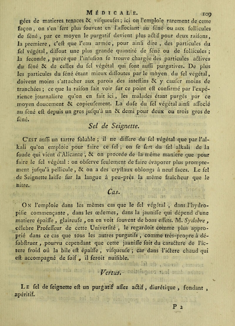 gées de matières tenaces 2>C vifqueufes; ici on l’emploie rarement de cette façon, on s’en fert plus fouvent en l’affociant au féné ou aux follicules de féné , par ce moyen le purgatif devient plus aéfif pour deux raifons, la première, c'eft que l’eau armée, pour ainli dire , des particules dut fel végétal, diïïout une plus grande quantité de féné ou de follicules ; la fécondé , parce que l’infufion fe trouve chargée des particules avives du féné & de celles du fel végétal qui font aufil purgatives. De plus les particules du féné étant mieux diffoutes parle moyen du fel végétal, doivent moins s’attacher aux parois des inteftins £>t y caufer moins de tranchées ; ce que la raifon fait voir fur ce point eft confirmé par l’expé- rience journalière qu’on en fait ici , les malades étant purgés par ce moyen doucement 8c copieufement. La dofe du fel végétal ainfî affocié au féné eft depuis un gros jufqu’à un & demi pour deux ou trois gros de féné. Sel de Seignette. C’EST anflï un tartre foîubîe ; il ne différé du fel végétal que par l'ai- kaïi qu’on emploie pour faire ce fel ; 011 fe fert du fel alkali de la fonde qui vient d’Alicante , & on procédé de la même maniéré que pour faire le fel végétal : on obferve feulement de faire évaporer plus prompte- ment jufqu’à pellicule , & on a des cryftaux oblongs à neuf faces. Le fel de Seignette laiffe fur la langue à peu-près la même fraîcheur que le nitre. Cas. ' ’ ' * ' ‘ ; • - J I . Il ! ‘ ‘ ’ On l’emploie dans les mêmes cas que le fel végétal , dans l’hydro- pilie commençante , dans les œdemes, dans la jaunilTe qui dépend d’une matière épaiffe , glaireufe , on en voit fouvent de bons effets. M. Sydobre , célébré Profeffeur de cette Univerfîté , le regardoit comme plus appro- prié dans ce cas que tous les autres purgatifs , comme très-propre à dé- fobftruer , pourvu cependant que cette jauniffe foit du caraêtere de l’ic— tere froid où la bile eft épaiffe , vifqueufe ; car dans l’iéfere chaud qui eft accompagné de foif , il feroit nuilible. Vertus. ' 1 -î Le fel de feignette eft un purgatif affez a&if, diurétique , fendant , apéritif.