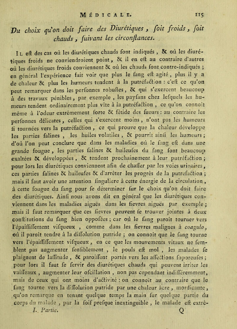 Vu choix quon doit faire des Diurétiques , foit froids, fait chauds 9 fuivant les circonfiances. Il eft des cas où les diurétiques chauds font indiqués , 8t où les diuré- tiques froids ne coaviendroient point, & il en eft au contraire d’autres où les diurétiques froids conviennent St où les chauds font contre-indiqués ; en général l’expérience fait voir que plus le fang eft agité , plus il y a de chaleur St plus les humeurs tendent à la putréfadtion : c’eft ce qu’on peut remarquer dans les perfonnes robuftes, ëi qui s exercent beaucoup à des travaux pénibles, par exemple , les payfans chez lefquels les hu- meurs tendent ordinairement plus vite à la putréfadtion , ce qu’on connoît même à l’odeur extrêmement forte ët fétide des fueurs : au contraire les perfonnes délicates, celles qui s’exercent moins , n’ont pas les humeurs fi tournées vers la putréfaction , ce qui prouve que la chaleur développe les parties falines , les huiles volatiles , ët pourrit ainfï les humeurs ; d’où l’on peut conclure que dans les maladies où le fang eft dans une grande fougue , les parties falines ët huileufes du fang font beaucoup exaltées St développées , ët tendent prochainement à leur putréfadtion ; pour lors les diurétiques conviennent afin de châtier par les voies urinaires, ces parties falines ët huileufes 8t d’arrêter les progrès de la putréfadtion ; mais il faut avoir une attention linguliere à cette énergie de la circulation , à cette fougue du fang pour fe déterminer fur le choix qu’on doit hure des diurétiques. Ainfi nous avons dit en général que les diurétiques con- viennent dans les maladies aiguës dans les fievres aiguës par exemple ; mais il faut remarquer que ces fievres peuvent fe trouver jointes à deux conftitutions du fang bien oppofées ; car où le fang paroît tourner vers l’épaiflllTement vifqueux , comme dans les fievres malignes à coagulo f où il paroît tendre à la diffolution putride ; on connoît que le fang tourne vers l’épaiftifTement vifqueux , en ce que les mouvements vitaux ne fem- blent pas augmenter fenfiblement , le pouls eft mol , les malades fe plaignent de laftitude , ët paroilTent portés vers les affections foporeufes ; pour lors il faut fe fervir des diurétiques chauds qui peuvent irriter les vaiffeaux , augmenter leur ofcillation , non pas cependant indifféremment, mais de ceux qui ont moins d’adtivité : on connoît au contraire que le fang tourne vers la diffolution putride par une chaleur âcre , mordicante 3 qu’on remarque en tenant quelque temps la main fur quelque partie du corps du malade , par la foif prefque inextinguible , le malade eft extrê- /. Partie. Q
