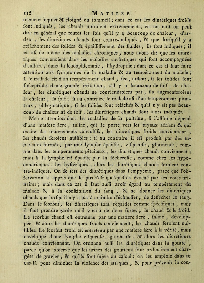 mement inquiet 8? éloigné du fommeil ; dans ce cas les diurétiques froids font indiqués , les chauds nuiroient extrêmement ; en un mot on peut dire en général que toutes les fois qu’il y a beaucoup de chaleur , d’ar- deur , les diurétiques chauds font contre-ind qués , & que lorfqu’il y a relâchement des folides & épaiftiftement des fluides , ils font indiqués ; il en eft de même des maladies chroniques , nous avons dit que les diuré- tiques convenoient daus les maladies cachetiques qui font accompagnées d’enflure , dans la leucophlematie , l’hydropifie ; dans ce cas il faut faire attention aux fymptomes de la maladie Si au tempérament du malade ; fi le malade eft d’un tempérament chaud , fec , ardent , fi les folides font fufceptibles d’une grande irritation , s’il y a beaucoup de foif , de cha- leur , les diurétiques chauds ne conviendroient pas , ils augmenteroient la chaleur , la foif ; fi au contraire le malade eft d’un tempérament pitui- teux , phlegmatique , fi les folides font relâchés Si qu’il n’y ait pas beau- coup de chaleur ni de foif , les diurétiques chauds font alors indiqués. Même attention dans les maladies de la poitrine , fi l’afthme dépend d’une matière âcre , faline , qui fe porte vers les tuyaux aériens & qui excite des mouvements convulfifs , les diurétiques froids conviennent , les chauds feroient nuifibles : fi au contraire il eft produit par des tu- bercules formés , par une lymphe épaiftie , vifqueufe , glutineufe , com- me dans les tempéraments pituiteux , les diurétiques chauds conviennent ; mais fi la lymphe eft épaiftie par la fécherelfe , comme chez les hypo- condriaques , les hyftériques , alors les diurétiques chauds feroient con- tre-indiqués. On fe fert des diurétiques dans l’empyeme, parce que l’ob- fervation a appris que le pus s’eft quelquefois évacué par les voies uri- naires ; mais dans ce cas il faut auftî avoir égard au tempérament du malade & à la conftitution du fang , & ne donner les diurétiques chauds que lorfqu’il n’y a pas à craindre d’échauffer, de defiecher le fang. Dans le feorbut, les diurétiques font regardés comme fpécifiques , mais il faut prendre garde qu’il y en a de deux fortes , le chaud Si le froid. Le feorbut chaud eft entretenu par une matière âcre , faline , dévelop- pée, Si alors les diurétiques froids conviennent , les chauds feroient nui- fibles. Le feorbut froid eft entretenu par une matière âcre à la vérité, mais enveloppé d’une lymphe vifqueufe, glutineufe , Si alors les diurétiques chauds conviennent. On ordonne auftî les diurétiques dans la goutte , parce qu’on obferve que les urines des goutteux font ordinairement char- gées de gravier , Si qu’ils font fujets au calcul : on les emploie dans ce cas-là pour diminuer la violence des attaques , Si pour prévenir la con-