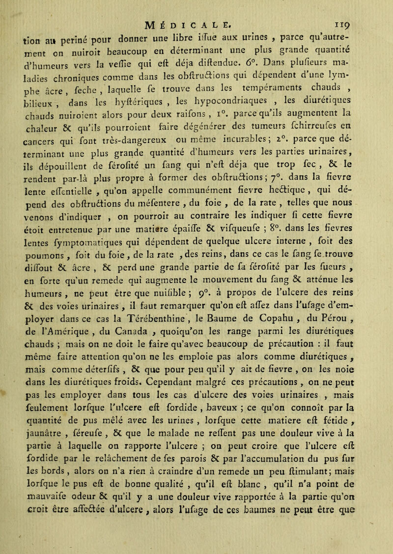tion au penné pour donner une libre ilTuè aux urines , parce qu’autre- ment on nuiroit beaucoup en déterminant une plus grande quantité d’humeurs vers la veille qui eft déjà diftendue. 6°. Dans plufieurs ma- ladies chroniques comme dans les obftruétions qui dépendent d’une lym- phe âcre , feche , laquelle fe trouve dans les tempéraments chauds , bilieux , dans les hyftériques , les hypocondriaques , les diurétiques chauds nuiroient alors pour deux raifons , i°. parce qu ils augtnentent la chaleur SC qu’ils pourroient faire dégénérer des tumeurs fchirreufes en cancers qui font très-dangereux ou même incurables; z°. parce que dé- terminant une plus grande quantité d’humeurs vers les parties urinaires, ils dépouillent de férofité un fang qui n’eft déjà que trop fec , & le rendent par-là plus propre à former des obftruétions ; 70. dans la fievre lente edentielle , qu’on appelle communément fievre heétique , qui dé- pend des obftrudtions du méfentere , du foie , de la rate , telles que nous venons d’indiquer , on pourroit au contraire les indiquer fi cette fievre étoit entretenue par une matiare épailTe St vifqueufe ; 8°. dans les fievres lentes fymptomatiques qui dépendent de quelque ulcéré interne , foit des poumons, foit du foie, de la rate ,des reins, dans ce cas le fang fe trouve diffout St âcre , St perd une grande partie de fa férofité par les fueurs , en forte qu'un remede qui augmente le mouvement du fang St atténue les humeurs , ne peut être que nuifible ; 90. à propos de l’ulcere des reins St des voies urinaires, il faut remarquer qu’on eft allez dans l’ufage d’em- ployer dans ce cas la Térébenthine , le Baume de Copahu , du Pérou , de l’Amérique , du Canada , quoiqu’on les range parmi les diurétiques chauds ; mais on ne doit le faire qu’avec beaucoup de précaution : il faut même faire attention qu’on ne les emploie pas alors comme diurétiques , mais comme déterfifs , 8t que pour peu qu’il y ait de fievre , on les noie dans les diurétiques froids. Cependant malgré ces précautions, on ne peut pas les employer dans tous les cas d'ulcerc des voies urinaires , mais feulement lorfque l’ulcere eft fordide , baveux ; ce qu’on connoît par la quantité de pus mêlé avec les urines , lorfque cette matière eft fétide , jaunâtre , féreufe , 8t que le malade ne relient pas une douleur vive à la partie à laquelle on rapporte l’ulcere ; on peut croire que l’ulcere eft fordide par le relâchement de fes parois 8c par l’accumulation du pus fur les bords, alors on n’a rien à craindre d’un remede un peu fîimulant; mais lorfque le pus eft de bonne qualité , qu’il eft blanc , qu’il n’a point de mauvaife odeur & qu’il y a une douleur vive rapportée à la partie qu’on croit être afte&ée d’ulcere , alors l’ufage de ces baumes ne peut être que