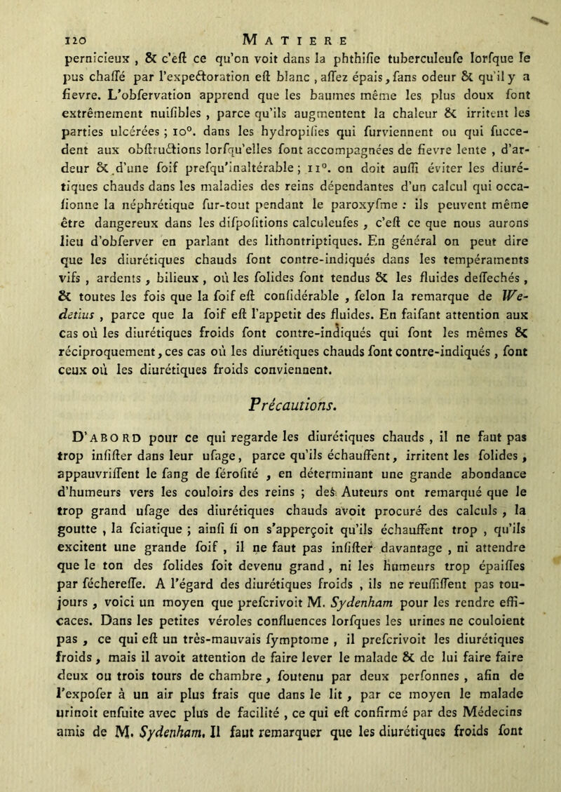 pernicieux , 8î c’eft ce qu’on voit dans la phthifie tuberculeufe lorfque le pus chaffé par l’expeétoration eft blanc , affez épais, fans odeur & qu'il y a fïevre. L’obfervation apprend que les baumes même les plus doux font extrêmement nuifibles , parce qu’ils augmentent la chaleur & irritent les parties ulcérées ; io°. dans les hydropilies qui furviennent ou qui fucce- dent aux obftructions îorfqu’elles font accompagnées de fievre lente , d’ar- deur îk.d’une foif prefqu’inaltérable ; n°. on doit auffi éviter les diuré- tiques chauds dans les maladies des reins dépendantes d’un calcul qui occa- îionne la néphrétique fur-tout pendant le paroxyfme : ils peuvent même être dangereux dans les difpofitions calculeufes , c’eft ce que nous aurons lieu d’obferver en parlant des lithontriptiques. En général on peut dire que les diurétiques chauds font contre-indiqués dans les tempéraments vifs , ardents , bilieux , où les folides font tendus Si les fluides deiïechés , & toutes les fois que la foif eft confidérable , félon la remarque de We- detlus , parce que la foif eft l’appetit des fluides. En faifant attention aux Cas où les diurétiques froids font contre-indiqués qui font les mêmes <k réciproquement, ces cas où les diurétiques chauds font contre-indiqués , font ceux où les diurétiques froids conviennent. Précautions. D’abord pour ce qui regarde les diurétiques chauds, il ne faut pas trop infîfter dans leur ufage, parce qu’ils échauffent, irritent les folides, appauvriflent le fang de férofité , en déterminant une grande abondance d’humeurs vers les couloirs des reins ; de& Auteurs ont remarqué que Je trop grand ufage des diurétiques chauds avoit procuré des calculs , la goutte , la fciatique ; ainfï fi on s’apperçoit qu’ils échauffent trop , qu’ils excitent une grande foif , il ne faut pas infîfter davantage , ni attendre que le ton des folides foit devenu grand , ni les humeurs trop épaifles par fécherefîe. A l’égard des diurétiques froids , ils ne reufîifTent pas tou- jours , voici un moyen que prefcrivoit M. Sydenham pour les rendre effi- caces. Dans les petites véroles confluences lorfques les urines ne couloient pas , ce qui eft un très-mauvais fymptome , il prefcrivoit les diurétiques froids, mais il avoit attention de faire lever le malade & de lui faire faire deux ou trois tours de chambre , foutenu par deux perfonnes , afin de l’expofer à un air plus frais que dans le lit , par ce moyen le malade urinoit enfuite avec plus de facilité , ce qui eft confirmé par des Médecins amis de M. Sydenham, Il faut remarquer que les diurétiques froids font