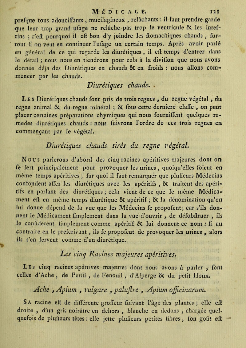prefque tous adouciffants, mucilagineux , relâchants : il faut prendre garde que leur trop grand ufage ne relâche pas trop le ventricule 8t les intef- tins ; c’eft pourquoi il eft bon d’y joindre les ftomachiques chauds , fur- tout fi on veut en continuer l’ufage un certain temps. Après avoir parlé en général de ce qui regarde les diurétiques , il eft temps d’entrer dans le détail ; nous nous en tiendrons pour cela à la divifion que nous avons donnée déjà des Diurétiques en chauds & en froids : nous allons com- mencer par les chauds. Diurétiques chauds. . Les Diurétiques chauds font pris de trois régnés , du tegne végétal , du régné animal & du régné minéral ; St fous cette derniere claffe , on peut placer certaines préparations chymiques qui nous fourni/Tent quelques re- medes diurétiques chauds : nous fuivrons l’ordre de ces trois régnés en commençant par le végétal. Diurétiques chauds tirés du régné végétal. Nous parlerons d'abord des cinq racines apéritives majeures dont of| fe fert principalement pour provoquer les urines, quoiqu’elles foient en même temps apéritives ; fur quoi il faut remarquer que plufieurs Médecins confondent afiez les diurétiques avec les apéritifs , 8t traitent des apéri- tifs en parlant des diurétiques ; cela vient de ce que le même Médica- ment eft en même temps diurétique apéritif ; & la dénomination qu’on lui donne dépend de la vue que les Médecins fe propofent; car s’ils don- nent le Médicament Amplement dans la vue d’ouvrir , de défobftruer , ils le confiderent Amplement comme apéritif èi lui donnent ce nom : fi au contraire en le preferivant , ils fe propofent de provoquer les urines , alors ils s’en fervent comme d’un diurétique. Les cinq Racines majeures apéritives. Les cinq racines apértives majeures dont nous avons à parler , font celles d’Ache , de Perlil , de Fenouil, d’Afperge & du petit Houx. Ache , Apium , vulgare , palujlre 3 Apium ojfficinarum. Sa racine eft de différente groffeur fuivant l’âge des plantes ; elle eft droite , d'un gris noirâtre en dehors , blanche en dedans , chargée quel- quefois de plufieurs têtes : elle jette plufieurs petites fibres, fon goût eft