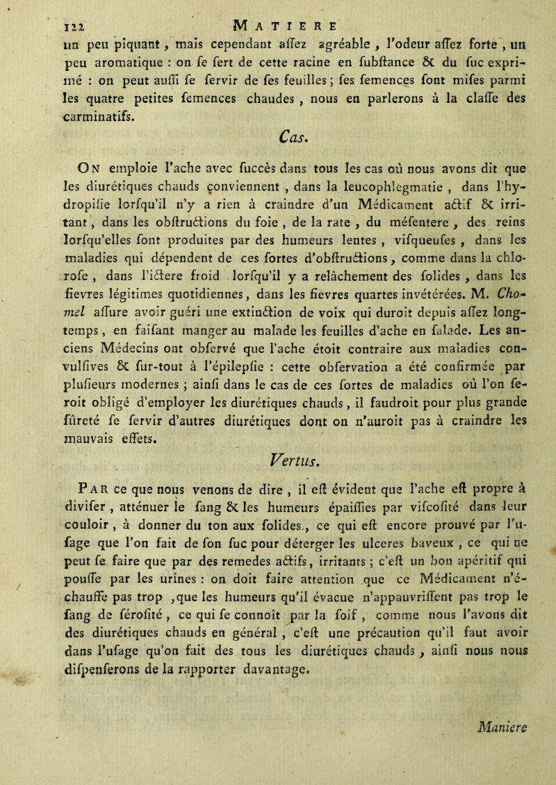 lin peu piquant, mais cependant allez agréable , l’odeur allez forte , un peu aromatique : on fe fert de cette racine en fubftance & du fuc expri- mé : on peut aulîl fe fervir de fes feuilles ; fes femences font rnifes parmi les quatre petites femences chaudes , nous en parlerons à la claffe des carminatifs. Cas. On emploie l’ache avec fuccès dans tous les cas où nous avons dit que les diurétiques chauds conviennent , dans la leucophîegmatie , dans l’hy- dropilie lorfqu’il n’y a rien à craindre d’un Médicament aèfif & irri- tant , dans les obftruèlions du foie , de la rate , du méfentere , des reins lorfqu’elles font produites par des humeurs lentes , vifqueufes , dans les maladies qui dépendent de ces fortes d’obftru&ions, comme dans la chlo- rofe , dans l’ictere froid lorfqu’il y a relâchement des folides , dans les fievres légitimes quotidiennes, dans les fievres quartes invétérées. M. Cho- mel allure avoir guéri une extindfion de voix qui duroit depuis allez long- temps , en faifant manger au malade les feuilles d’ache en falade. Les an- ciens Médecins ont obfervé que Tache étoit contraire aux maladies con- vulfives fur-tout à l’épileplie : cette obfervation a été confirmée par plulieurs modernes ; ainli dans le cas de ces fortes de maladies où l’on fe- roit obligé d’employer les diurétiques chauds, il faudroit pour plus grande fureté fe fervir d’autres diurétiques dont on n’auroit pas à craindre les mauvais effets. Vertus. Par ce que nous venons de dire , il eft évident que l’ache efl propre à divifer , atténuer le fang ÔC les humeurs épaifîies par vifcofité dans leur couloir , à donner du ton aux folides., ce qui eft encore prouvé par l’u- fage que l’on fait de fon fuc pour déterger les ulcérés baveux , ce qui ne peut fe faire que par des remedes aftifs, irritants ; c’elt un bon apéritif qui poulie par les urines : on doit faire attention que ce Médicament n’é- çhauffe pas trop ,que les humeurs qu’il évacue n’appauvrilfent pas trop le fang de férolité , ce qui fe connoît par la foif , comme nous l’avons dit des diurétiques chauds en général , c’eft une précaution qu’il faut avoir dans l’ufage qu’on fait des tous les diurétiques chauds, ainli nous nous difpenferons de la rapporter davantage. Maniéré