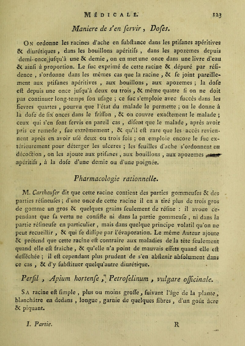 Maniéré de s’en fervir , Dofes, On ordonne les racines d’ache en fubftance dans les ptifanes apéritives 8c diurétiques , dans les bouillons apéritifs , dans les apozemes depuis demi-once, jufqu’à une & demie, on en met une once dans une livre d’eau & ainfi à proportion. Le fuc exprimé de cette racine ôc dépuré par réfi- dence , s’ordonne dans les mêmes cas que la racine , fe joint pareille- ment aux ptifanes apéritives , aux bouillons , aux apozemes ; la dofe eft depuis une once jufqu’à deux ou trois , & même quatre fi on ne doit pas continuer long-temps fon ufage ; ce fuc s’emploie avec fuccès dans les Eevres quartes , pourvu que l’état du malade le permette ; ou le donne à la dofe de fix onces dans le friffon , & on couvre exactement le malade ; ceux qui s’en font fervis en pareil cas , difent que le malade , après avoir pris ce remede , fue extrêmement , 5i. qu’il eft rare que les accès revien- nent après en avoir ufé deux ou trois fois ; on emploie encore le fuc ex- térieurement pour déterger les ulcérés ; les feuilles d’ache s’ordonnent en décoCtion , on les ajoute aux ptifanes , aux bouillons , aux apozemes apéritifs, à la dofe d’une demie ou d’une poignée. Pharmacologie rationnelle. M. Cartheufer dit que cette racine contient des parties gommeufes & des parties réfineufes ; d’une once de cette racine il en a tiré plus de trois gros de gomme un gros & quelques grains feulement de réfine : il avoue ce- pendant que fa vertu ne coniifte ni dans la partie gommeufe , ni dans la partie réfineufe en particulier , mais dans quelque principe volatil qu’on ne peut recueillir , Sê qui fe dillipe par l’évaporation. Le même Auteur ajoute & prétend que cette racine eft contraire aux maladies delà tête feulement quand elle eft fraîche , & qu’elle n’a point de mauvais effets quand elle eft defféchée ; il eft cependant plus prudent de s’en abilenir abfolument dans ce cas , & d’y fubftituer quelqu’autre diurétique. Per fil , Apium liortenfe f P etrofelinum , vulgare officinale. Sa racine eft (impie , plus ou moins groffe, fuivant l’âge de la plante, blanchâtre en dedans , longue , garnie de quelques libres, d’un goût âcre & piquant. J. Partie. R