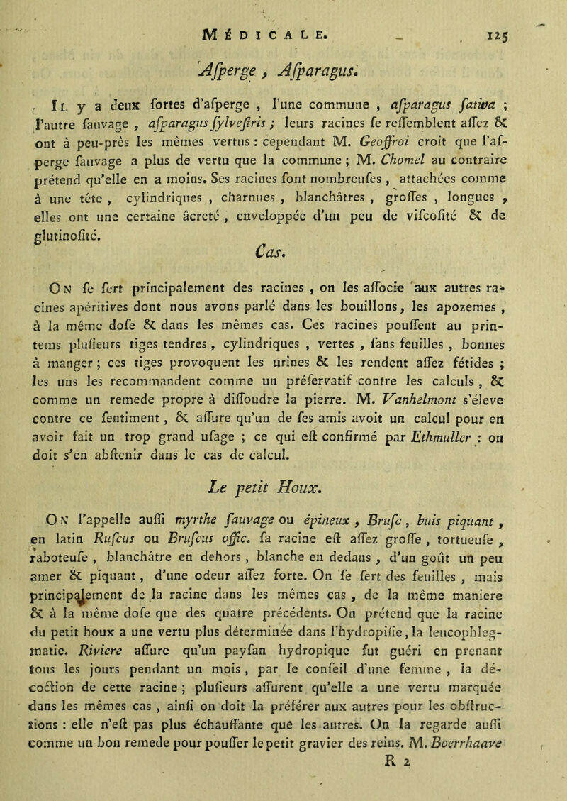 Afperge , Afp ara gus. , Il y a deux fortes d’afperge , l’une commune , afparagus fativa ; l’autre fauvage , afparagus fylvejlris ; leurs racines fe relTemblent allez ont à peu-près les mêmes vertus : cependant M. Geoffroi croit que l’af- perge fauvage a plus de vertu que la commune ; M. Chomel au contraire prétend qu’elle en a moins. Ses racines font nombreufes , attachées comme à une tête , cylindriques , charnues , blanchâtres , grolfes , longues , elles ont une certaine âcreté , enveloppée d’un peu de vifcofité ÔC de glutinofité. Cas. On fe fert principalement des racines , on les affocie aux autres ra- cines apéritives dont nous avons parlé dans les bouillons, les apozemes , à la même dofe dans les mêmes cas. Ces racines pouffent au prin- tems plufieurs tiges tendres, cylindriques , vertes , fans feuilles , bonnes à manger ; ces tiges provoquent les urines & les rendent allez fétides ; les uns les recommandent comme un préfervatif contre les calculs , 8C comme un remede propre à dilfoudre la pierre. M. Hanhelmont s’élève contre ce fentiment, ÔC allure qu’un de fes amis avoit un calcul pour en avoir fait un trop grand ufage ; ce qui eft confirmé par Ethmuller : on doit s’en abflenir dans le cas de calcul. Le petit Houx. On l’appelle aulïï myrthe fauvage ou épineux , Brufc, buis piquant, en latin Rufcus ou Brufcus offic. fa racine eft alTez grolfe , tortueufe , raboteufe , blanchâtre en dehors , blanche en dedans , d’un goût un peu amer & piquant, d’une odeur allez forte. On fe fert des feuilles , mais principalement de la racine dans les mêmes cas , de la même maniéré & à la même dofe que des quatre précédents. On prétend que la racine du petit houx a une vertu plus déterminée dans l’hydropifie, la leucophleg- inatie. Riviere allure qu’un payfan hydropique fut guéri en prenant tous les jours pendant un mois , par le confeil d’une femme , ia dé- coftion de cette racine ; plufieurs alfurent qu’elle a une vertu marquée dans les mêmes cas , ainfi on doit la préférer aux autres pour les obfiruc- îions : elle n’eft pas plus échauffante qué les antres. On la regarde aulfi comme un bon remede pour pouffer le petit gravier des reins. M. Boerrhaave R z