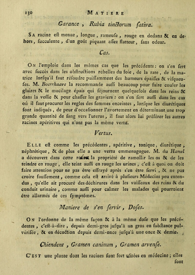 Garance , Rubia tinclorum fativa. Sa racine eft menue , longue, rameufe , rouge en dedans 8C en de; hors, fucculente , d'un goût piquant allez flatteur, fans odeur. Cas. On l’emploie dans les mêmes cas que les précédents: on s’en fert avec fuccès dans les obftru&ions rebelles du foie , de la rate , de la ma- trice lorfqu’il faut réfoudre puiffamment des humeurs épaiffes & vifqueu- fes. M. Boerrhaave la recommande aufli beaucoup pour faire couler les glaires &. le mucilage épais qui féjournent quelquefois dans les reins SC dans la veftie & pour chaffer les graviers : on s’en fert auffi dans les cas où il faut procurer les réglés des femmes enceintes , lorfque les diurétiques font indiqués, de peur d’occafionner l’avortement en déterminant une trop grande quantité de fang vers l’uterus, il faut alors lui préférer les autres racines apéritives qui n’ont pas la même vertu. Vertus. Elle eft comme les précédentes, apéritive , tonique, diurétique, néphrétique, & de plus elle a une vertu emmenagogue. M. du Hamel a découvert dans cette ratfwfi. la propriété de ramollir les os 8i de les teindre en rouge , elle teint aufli en rouge les urines , c’eft à quoi ou doit faire attention pour ne pas être effrayé après s’en être fervi , ÔC ne pas croire fauffement, comme cela eft arrivé à plufieurs Médecins peu enten- dus , qu’elle ait procuré des déchirures dans les vaiffeaux des reins & du conduit urinaire , comme aufli pour calmer les malades qui pourroient être allarmés de ces fymptômes. Maniéré de s'en fervir, Dofes. O N l’ordonne de la même façon & à la même dofe que les précé- dentes , c’eft-à-dire , depuis demi-gros jufqu’à un gros en fubftance pul- vérifée , 8l en décodfion depuis demi-once jufqu’à une once St demie. à Chiendent , Gramen caninum, Gramen arvenfe. C’EST une plante dont les racines font fort alitées en médecine; elles font