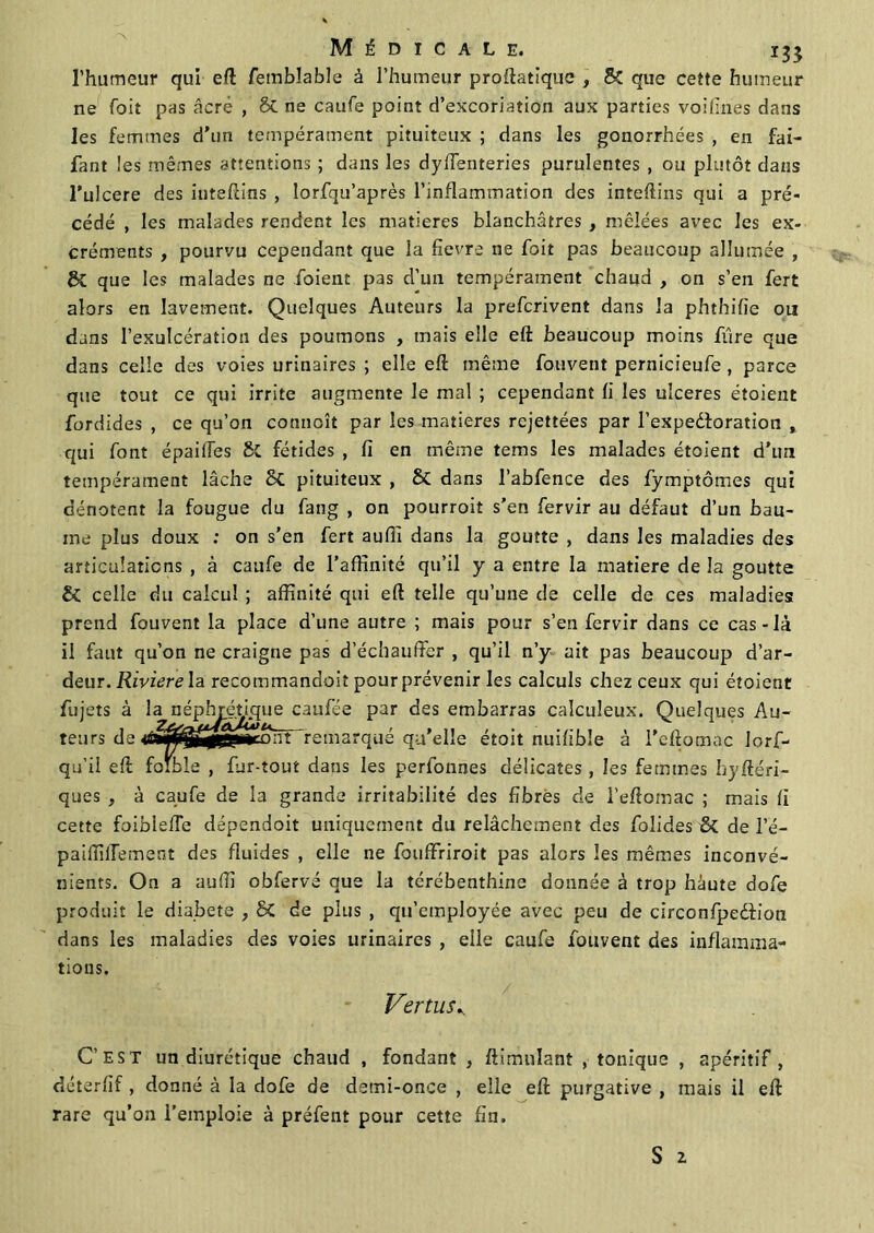l’humeur qui eft fembîable à l’humeur proftatique , & que cette humeur ne Toit pas âcré , & ne caufe point d’excoriation aux parties voifines dans les femmes d’un tempérament pituiteux ; dans les gonorrhées , en fai- fant les mêmes attentions ; dans les dyffenteries purulentes , ou plutôt dans l’ulcere des inteftins , lorfqu’après l’inflammation des inteftins qui a pré- cédé , les malades rendent les matières blanchâtres , mêlées avec les ex- créments , pourvu cependant que la fievre ne foit pas beaucoup allumée , ÔC que les malades ne foient pas d’un tempérament chaud , on s’en fert alors en lavement. Quelques Auteurs la prefcrivent dans la phthifie ou dans l’exulcération des poumons , mais elle eft beaucoup moins fûre que dans celle des voies urinaires ; elle eft même Couvent pernicieufe , parce que tout ce qui irrite augmente le mal ; cependant fi les ulcérés étoient fordides , ce qu’on commît par les matières rejettées par l’expedoration , qui font épaiffes Si fétides , fi en même tems les malades étoient d’un tempérament lâche Sc pituiteux , & dans l’abfence des fymptômes qui dénotent la fougue du fang , on pourroit s’en fervir au défaut d’un bau- me plus doux : on s'en fert aufîi dans la goutte , dans les maladies des articulations , à caufe de l’affinité qu’il y a entre la matière de la goutte & celle du calcul ; affinité qui eft telle qu’une de celle de ces maladies prend Couvent la place d’une autre ; mais pour s’en fervir dans ce cas-là il faut qu’on ne craigne pas d’échauffer , qu’il n’y ait pas beaucoup d’ar- deur. Riviere la recommandoit pour prévenir les calculs chez ceux qui étoient fujets à la cau^e Par des embarras calculeux. Quelques Au- teurs de marqué qu’elle étoit nuifibîe à i’eftomac lorf- qu’il eft foible , fur-tout dans les perfonnes délicates , les femmes hyftéri- ques , à caufe de la grande irritabilité des fibres de l’eftomac ; mais fi cette foiblefte dépendoit uniquement du relâchement des folides & de l’é- paiffifTement des fluides , elle ne fouffriroit pas alors les mêmes inconvé- nients. On a auffi obfervé que la térébenthine donnée à trop haute dofe produit le diabete , 6c de plus , qu’employée avec peu de circonfpeéfion dans les maladies des voies urinaires , elle caufe Couvent des inflamma- tions. Vertus., C’est un diurétique chaud , fondant , ftimnlant , tonique , apéritif, déterfif , donné à la dofe de demi-once , elle eft purgative , mais il eft rare qu’on l’emploie à préfent pour cette fin.