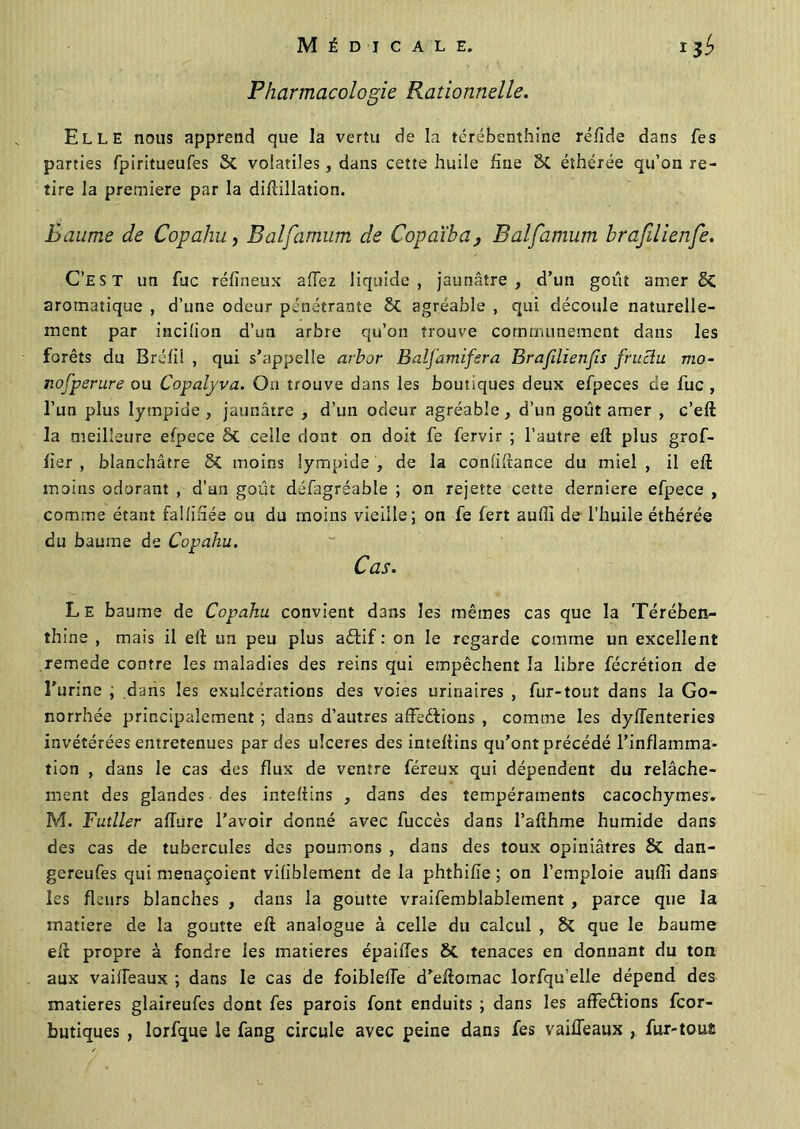 Pharmacologie Rationnelle. Elle nous apprend que la vertu de la térébenthine réfide dans Tes parties fpiritueufes 5c volatiles, dans cette huile fine 8c éthérée qu’on re- tire la première par la difiillation. Baume de Copahu, Balfamum de Copaïba} Balfamum brafilienfe. C’est un fuc réfineux affez liquide, jaunâtre, d’un goût amer 5c aromatique , d’une odeur pénétrante agréable , qui découle naturelle- ment par incilion d’un arbre qu’on trouve communément dans les forêts du Bréfil , qui s’appelle arbor Balj'amifsra Brafdienfis frucïu mo- nofperure ou Copalyva. On trouve dans les boutiques deux efpeces de fuc , l’un plus lytnpide , jaunâtre , d’un odeur agréable, d’un goût amer , c’eft la meilleure efpece ôt celle dont on doit fe fervir ; l’autre eft plus gref- fier , blanchâtre moins lympide , de la confiance du miel , il eft moins odorant , d’un goût défagréable ; on rejette cette derniere efpece , comme étant falfifiée ou du moins vieille; on fe fert aufii de l’huile éthérée du baume de Copahu. Cas. Le baume de Copahu convient dans les mêmes cas que la Térében- thine , mais il eft un peu plus a&if : on le regarde comme un excellent remede contre les maladies des reins qui empêchent la libre fécrétion de ï’urinc , dans les exulcérations des voies urinaires , fur-tout dans la Go- norrhée principalement ; dans d’autres affections , comme les dyffenteries invétérées entretenues par des ulcérés des inteftins qu’ont précédé l’inflamma- tion , dans le cas des flux de ventre féreux qui dépendent du relâche- ment des glandes des inteftins , dans des tempéraments cacochymes. M. Futller affure l’avoir donné avec fuccès dans l’afthme humide dans des cas de tubercules des poumons , dans des toux opiniâtres 8t dan- gereufes qui menaçoient viliblement de la phthifie ; on l’emploie auffi dans les fleurs blanches , dans la goutte vraifemblablement , parce que la matière de la goutte eft analogue à celle du calcul , 8c que le baume eft propre à fondre les matières épaifies & tenaces en donnant du ton aux vaiffeaux ; dans le cas de foibleffe d’eftomac lorfqu’elle dépend des matières glaireufes dont fes parois font enduits ; dans les affeéfions feor- butiques , lorfque le fang circule avec peine dans fes vaiffeaux , fur-tous