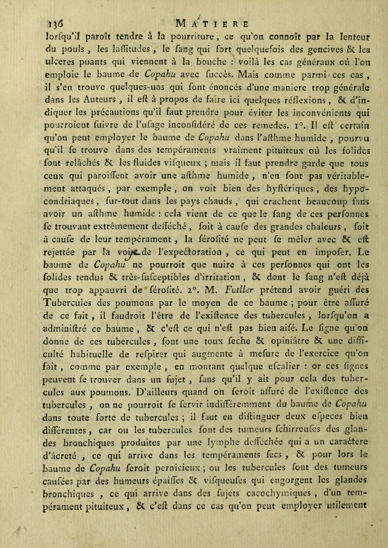 lorfqu’il paroît tendre à la pourriture , ce qu’on connoît par la lenteur du pouls , les laffitudes , le fang qui fort quelquefois des gencives & les ulcérés puants qui viennent à la bouche : voilà les cas généraux où l’on emploie le baume de Copahu avec fuccès. Mais comme parmi ces cas , il s’en trouve quelques-uns qui font énoncés d’une maniéré trop générale dans les Auteurs , il eft à propos de faire ici quelques réflexions, & d’in- diquer les précautions qu’il faut prendre pour éviter les inconvénients qui pourroient fuivre de l’ufage inconfidéré de ces remedes. i°. Il ell certain qu’on peut employer le baume de Copahu dans l’afthme humide , pourvu qu’il fe trouve dans des tempéraments vraiment pituiteux où les folidcs font relâchés &C les fluides vifqueux ; mais il faut prendre garde que tous ceux qui parodient avoir une afthme humide , n’en font pas véritable- ment attaqués , par exemple , on voit bien des hyftériques , des hypo- condriaques , fur-tout dans les pays chauds , qui crachent beaucoup fans avoir un aflhme humide : cela vient de ce que le fang de ces perfonnes fe trouvant extrêmement delTéché , foit à caufe des grandes chaleurs , foit à caufe de leur tempérament , la férofité ne peut fe mêler avec & eft rejettée par la voi^£.de l’expeéforation , ce qui peut en impofer. Le baume de Copahu ne pourroit que nuire à ces perfonnes qui ont les folides tendus & très-fufceptibles d’irritation , ôi dont le fang n’eft déjà que trop appauvri de férofité. z°. M. Futller prétend avoir guéri des Tubercules des poumons par le moyen de ce baume ; pour être allure de ce fait , il faudroit l’être de l’exiflence des tubercules , Iorfqu’on a adminiftré ce baume , & c’efl ce qui n’eft pas bien aifé. Le ligne qu’on donne de ces tubercules , font une toux feche &C opiniâtre une diffi- culté habituelle de refpirer qui augmente à mefure de l’exercice qu’on fait , comme par exemple , en montant quelque efeaiier : or ces lignes peuvent fe trouver dans un fujet , fans qu’il y ait pour cela des tuber- cules aux poumons. D’ailleurs quand on feroit aHuré de l’exiftence des tubercules , on ne pourroit fe fervir indifféremment du baufne de Copahu dans toute forte de tubercules ; il faut en dillinguer deux efpeces bien différentes, car ou les tubercules font des tumeurs fehirreufes des glan- des bronchiques produites par une lymphe defféchée qui a un caraitere d’âcreté , ce qui arrive dans les tempéraments fecs , & pour lors le baume de Copahu ferait pernicieux ; ou les tubercules fout des tumeurs caufées par des humeurs épaiffes vifqueufes qui engorgent les glandes bronchiques , ce qui arrive dans des fujets caccchymiques , d’un tem- pérament pituiteux , & c’efl: dans ce cas qu’on peut employer utilement