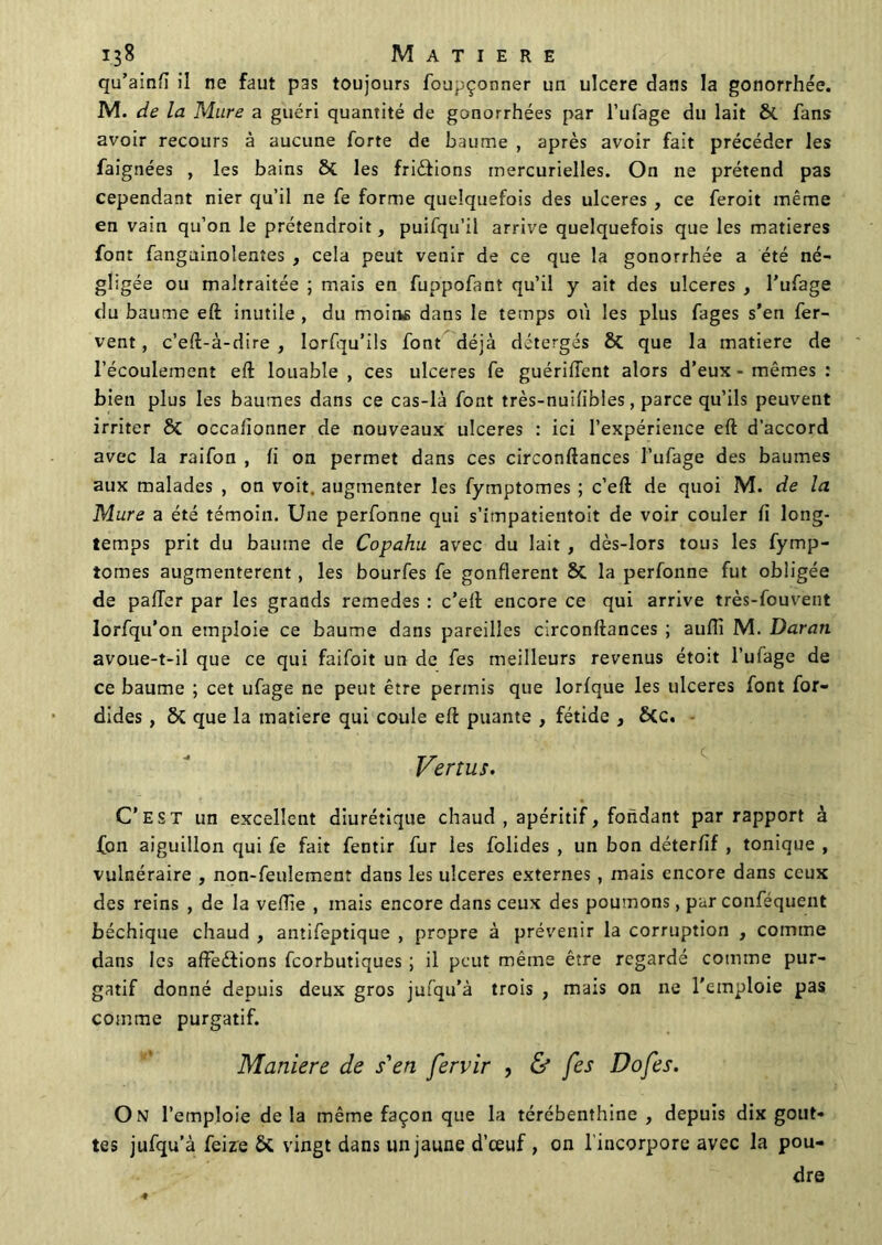 qu’ainfi il ne faut pas toujours foupçonner un ulcéré dans la gonorrhée. M. de la Mure a guéri quantité de gonorrhées par l’ufage du lait Si fans avoir recours à aucune forte de baume , après avoir fait précéder les faignées , les bains Si les frictions mercurielles. On ne prétend pas cependant nier qu’il ne fe forme quelquefois des ulcérés , ce feroit même en vain qu’on le prétendroit, puifqu’il arrive quelquefois que les matières font fanguinolentes , cela peut venir de ce que la gonorrhée a été né- gligée ou maltraitée ; mais en fuppofant qu’il y ait des ulcérés , l’ufage du baume eft inutile , du moins dans le temps où les plus fages s’en fer- vent , c’eft-à-dire , lorfqu’ils font déjà détergés Si que la matière de l’écoulement eft louable , ces ulcérés fe guériffent alors d’eux - mêmes : bien plus les baumes dans ce cas-là font très-nuifibles, parce qu’ils peuvent irriter Si occafionner de nouveaux ulcérés : ici l’expérience eft d’accord avec la raifon , fi on permet dans ces circonftances l’ufage des baumes aux malades , on voit, augmenter les fymptomes ; c’eft de quoi M. de la Mure a été témoin. Une perfonne qui s’impatientoit de voir couler fi long- temps prit du baume de Copahu avec du lait , dès-lors tous les fymp- tomes augmentèrent , les bourfes fe gonflèrent Si la perfonne fut obligée de pafTer par les grands remedes : c’eft encore ce qui arrive très-fouvent lorfqu’on emploie ce baume dans pareilles circonftances ; aufîi M. Daran avoue-t-il que ce qui faifoit un de fes meilleurs revenus étoit l’ufage de ce baume ; cet ufage ne peut être permis que lorfque les ulcérés font for- dides, Si que la matière qui coule eft puante , fétide , Sic. Vertus. C’est un excellent diurétique chaud , apéritif, fondant par rapport à fon aiguillon qui fe fait fentir fur les folides , un bon déterfif , tonique , vulnéraire , non-feulement dans les ulcérés externes, mais encore dans ceux des reins , de la veftie , mais encore dans ceux des poumons, par conféquent béchique chaud , antifeptique , propre à prévenir la corruption , comme dans les affections fcorbutiques ; il peut même être regardé comme pur- gatif donné depuis deux gros jufqu’à trois , mais on ne l'emploie pas comme purgatif. Maniéré de s'en fervir , & fes Do fes. On l’emploie de la même façon que la térébenthine , depuis dix gout- tes jufqu’à feize & vingt dans un jaune d’œuf , on l’incorpore avec la pou- dre