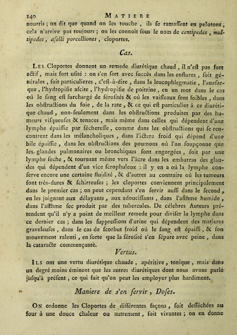 nourris; on dit que quand on les touche , ils Te ramafTent en pelotons,; cela n’arrive pas toujours ; on les connoît fous le nom de centipedes , mul- tipedes , afelli porcelliones , cloportes. Cas. Les Cloportes donnent un remede diurétique chaud , il n’eft pas fort aélif, mais fort ufïté : on s’en fert avec fuccès dans les enflures , foit gé- nérales , foit particulières , c’eft-à-dire , dans la leucophlegmatie , l’anafar- que , l’hydropifie afcite , l’hydropifie de poitrine, en un mot dans le cas où le fang eft furchargé de férolités & où les vaiffeaux font faibles , dans les obftru&ions du foie , de la rate , & ce qui eft particulier à ce diuréti- que chaud , non-feulement dans les obftrudtions produites par des hu- meurs vifqueufes 8t tenaces , mais même dans celles qui dépendent d’une lymphe épaiffie par fécherefle , comme dans les obftruéfions qui fe ren- contrent dans les mélancholiques , dans l’icfere froid qui dépend d’une bile épaifîîe , dans les obftruètions des poumons où l’on foupçonne que lèse- glandes pulmonaires ou bronchiques font engorgées , foit par une lymphe feche , Si tournant même vers l’âcre dans les embarras des glan- des qui dépendent d’un vice fcrophuleux : il y en a où la lymphe con- ferve encore une certaine fluidité , 8c d’autres au contraire où les tumeurs font très-dures & fchirreufes ; les cloportes conviennent principalement dans le premier cas ; on peut cependant s’en fervir auiïi dans le fécond , en les joignant aux délayants , aux adoucifTants , dans l’afthme humide , dans l’afthme fec produit par des tubercules. De célébrés Auteurs pré- tendent qu’il n’y a point de meilleur remede pour divifer la lymphe dans ce dernier cas ; dans les fuppreffions d’urine qui dépendent des matières graveleufes , dans le cas de fcorbut froid où le fang eft épaifti , ôt fon mouvement ralenti , en forte que la férofité s’en fépare avec peine , dans la cataraête commençante. Vertus. Ils ont une vertu diurétique chaude, apéritive , tonique, mais dan9 un degré moins éminent que les autres diurétiques dont nous avons parlé jbfqu’à préfent , ce qui fait qu’on peut les employer plus hardiment. Maniéré de s'en fervir, Dofes. On ordonne les Cloportes de différentes façons , foit deflechées ai* four à une douce chaleur ou autrement, foit vivantes ‘r on en donne