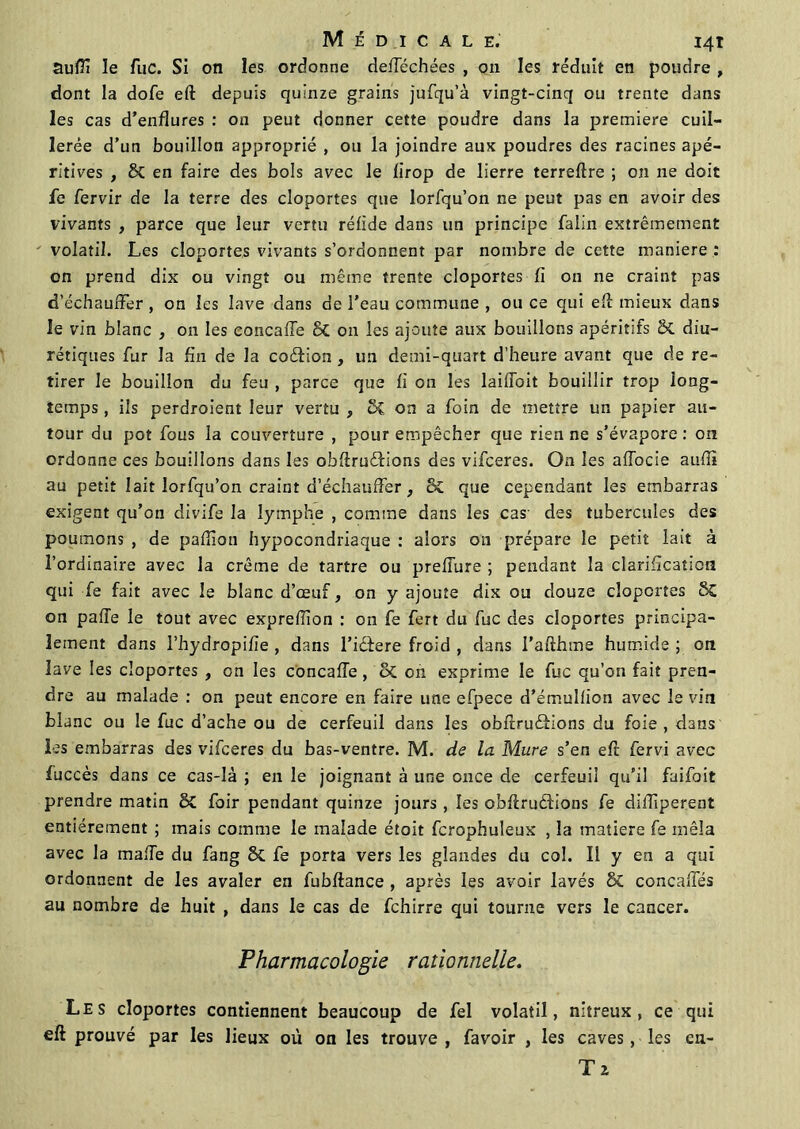 Suffi le fuc. Si on les ordonne defféchées , on les réduit en poudre , dont la dofe eft depuis quinze grains jufqu’à vingt-cinq ou trente dans les cas d’enflures : on peut donner cette poudre dans la première cuil- lerée d’un bouillon approprié , ou la joindre aux poudres des racines apé- ritives , & en faire des bols avec le firop de lierre terreftre ; on ne doit fe fervir de la terre des cloportes que lorfqu’on ne peut pas en avoir des vivants , parce que leur vertu réfide dans un principe falin extrêmement volatil. Les cloportes vivants s’ordonnent par nombre de cette maniéré : on prend dix ou vingt ou même trente cloportes fi on ne craint pas d'échauffer , on les lave dans de l’eau commune , ou ce qui eft mieux dans le vin blanc , on les concaffe St on les ajoute aux bouillons apéritifs & diu- rétiques fur la fin de la coéfion , un demi-quart d’heure avant que de re- tirer le bouillon du feu , parce que fi on les laiffoit bouillir trop long- temps , ils perdroient leur vertu , Sc on a foin de mettre un papier au- tour du pot fous la couverture , pour empêcher que rien ne s’évapore: on ordonne ces bouillons dans les obftruédions des vifceres. On les affocie aufiî au petit lait lorfqu’on craint d’échauffer , & que cependant les embarras exigent qu’on divife la lymphe , comme dans les cas- des tubercules des poumons , de paillon hypocondriaque : alors on prépare le petit lait à l’ordinaire avec la crème de tartre ou preffure ; pendant la clarification qui fe fait avec le blanc d’œuf, on y ajoute dix ou douze cloportes St on paife le tout avec exprefiion : on fe fert du fuc des cloportes principa- lement dans l’hydropifie , dans l’icfere froid , dans l’afthme humide ; on lave les cloportes , on les concaffe , St on exprime le fuc qu’on fait pren- dre au malade : on peut encore en faire une efpece d’émuliion avec le vin blanc ou le fuc d’ache ou de cerfeuil dans les obftruâions du foie , dans les embarras des vifceres du bas-ventre. M. de la Mure s’en eft fervi avec fuccès dans ce cas-là ; en le joignant à une once de cerfeuii qu’il faifoit prendre matin St foir pendant quinze jours , les obftruéfions fe diftiperent entièrement ; mais comme le malade étoit fcropbuleux , la matière fe mêla avec la malle du fang & fe porta vers les glandes du col. Il y en a qui ordonnent de les avaler en fubftance , après les avoir lavés & concaffés au nombre de huit , dans le cas de fchirre qui tourne vers le cancer. Pharmacologie rationnelle. Les cloportes contiennent beaucoup de fel volatil, nitreux, ce qui eft prouvé par les lieux où on les trouve, favoir , les caves, les en- Tz