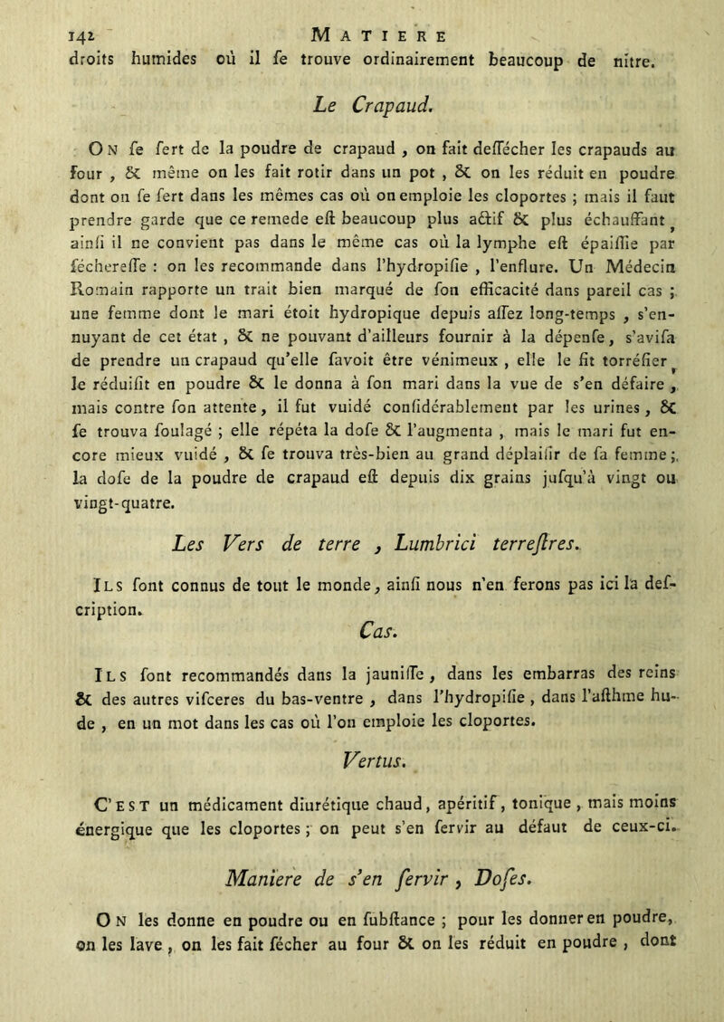 droits humides où il fe trouve ordinairement beaucoup de nitre. Le Crapaud. O N fe fert de la poudre de crapaud , on fait deftecher les crapauds au four , St même on les fait rôtir dans un pot , 2t on les réduit en poudre dont ou fe fert dans les mêmes cas où on emploie les cloportes ; mais il faut prendre garde que ce remede eft beaucoup plus aêfif 8t plus échauffant ? a in fi il ne convient pas dans le même cas où la lymphe eft épailîie par féchereffe : on les recommande dans l’hydropifîe , l’enflure. Un Médecin Romain rapporte un trait bien marqué de fon efficacité dans pareil cas ; une femme dont le mari étoit hydropique depuis allez long-temps , s’en- nuyant de cet état , St ne pouvant d’ailleurs fournir à la dépenfe, s’avifa de prendre un crapaud qu’elle favoit être vénimeux , elle le fit torréfier le réduifit en poudre 8t le donna à fon mari dans la vue de s’en défaire , mais contre fon attente, il fut vuidé confidérablement par les urines, St fe trouva foulagé ; elle répéta la dofe 8t l’augmenta , mais le mari fut en- core mieux vuidé , St fe trouva très-bien au grand déplaifir de fa femme;, la dofe de la poudre de crapaud eft depuis dix grains jufqu’à vingt ou vingt-quatre. Les Vers de terre , Lumbrici terrejlres.. Ils font connus de tout le monde, ainfi nous n’en ferons pas ici la def- cription. Cas. Ils font recommandés dans la jaunilTe , dans les embarras des reins St des autres vifceres du bas-ventre , dans l’hydropifie , dans l’afthme hu- de , en un mot dans les cas où l’on emploie les cloportes. Vertus. C’est un médicament diurétique chaud, apéritif, tonique, mais moins énergique que les cloportes ; on peut s’en fervir au défaut de ceux-ci. Maniéré de s’en fervir , Dofes. O N les donne en poudre ou en fubftance ; pour les donner en poudre, on les lave , on les fait fécher au four St on les réduit en poudre , dont