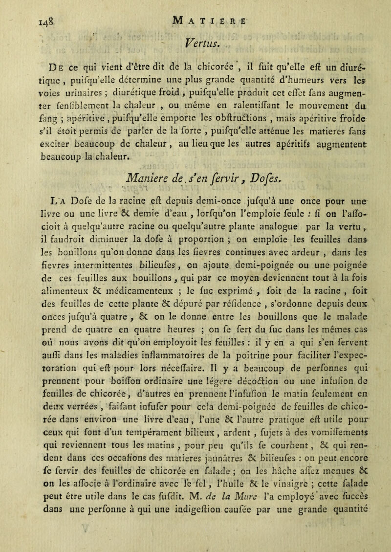 I4& Vertus. De ce qui vient d’être dit de la chicorée , il fuit qu’elle eft un diuré- tique , puifqu’elle détermine une plus grande quantité d’humeurs vers les voies urinaires ; diurétique froid , puifqu’elle produit cet effet fans augmen- ter fenfiblement la chaleur , ou même en ralentiffant le mouvement du fang ; apéritive , puifqu’elle emporte les obftruétions , mais apéritive froide s’il étoit permis de parler de la forte , puifqu’elle atténue les matières fans exciter beaucoup de chaleur , au lieu que les autres apéritifs augmentent beaucoup la chaleur. Maniéré de. s’en fervir, Dofes. L a Dofe de la racine efl depuis demi-once jufqu’à une once pour une livre ou une livre St demie d’eau , lorfqu’on l'emploie feule : fi on l’afTo- cioit à quelqu’autre racine ou quelqu’autre plante analogue par la vertu , il faudroit diminuer la dofe à proportion ; on emploie les feuilles dans les bouillons qu’on donne dans les fievres continues avec ardeur , dans les fïevres intermittentes bilieufes, en ajoute demi-poignée ou une poignée de ces feuilles aux bouillons, qui par ce moyen deviennent tout à la fois alimenteux 8t médicamenteux ; le fuc exprimé , foit de la racine , foit des feuilles de cette plante St dépuré par réfidence , s’ordonne depuis deux onces jufqu’à quatre , St on le donne entre les bouillons que le malade prend de quatre en quatre heures ; on fe fert du fuc dans les mêmes cas où nous avons dit qu’on employoit les feuilles : il y en a qui s’en fervent auffi dans les maladies inflammatoires de la poitrine pour faciliter l’expec- toration qui eft pour lors néceffaire. II y a beaucoup de perfonnes qui prennent pour boiiïon ordinaire une légère décoélion ou une inlufion de feuilles de chicorée, d’autres en prennentl’inFuïïon le matin feulement en deux verrées , faifant infufer pour cela demi-poignée de feuilles de chico- rée dans environ une livre d’eau , l’une St l’autre pratique efi utile pour ceux qui font d’un tempérament bilieux , ardent , fujets à des vomiffements qui reviennent tous les matins, pour peu qu’ils fe courbent, St qui ren- dent dans ces occafions des matières jaunâtres St bilieufes : on peut encore fe fervir des feuilles de chicorée en faladc ; on les hache allez menues St on les afiocie à l’ordinaire avec fe fel, l’huile St le vinaigre ; cette falade peut être utile dans le cas fufdit. M. de la Mure l’a employé avec fuccès dans une perfonne à qui une indigeftion cauféc par une grande quantité