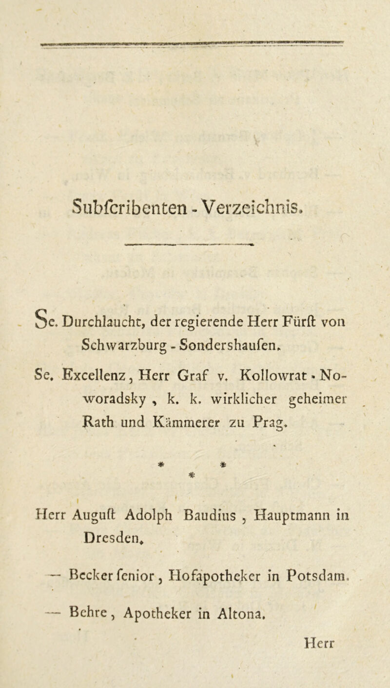 Subfcribenten - Verzeichnis, Sc. Durchlaucht, der regierende Herr Fürft von Schwarzburg - Sondershaufen* i * Se* Excellenz ^ Herr Graf v. Kollowrat * No- woradsky , k. k. wirklicher geheimer Rath und Kämmerer zu Prag. * * « » » * Herr Auguft Adolph Baudius , Hauptmann in Dresden* 0 % — Becker fenior 5 Hofapotheker in Potsdam, — Behre, Apotheker in Altona.