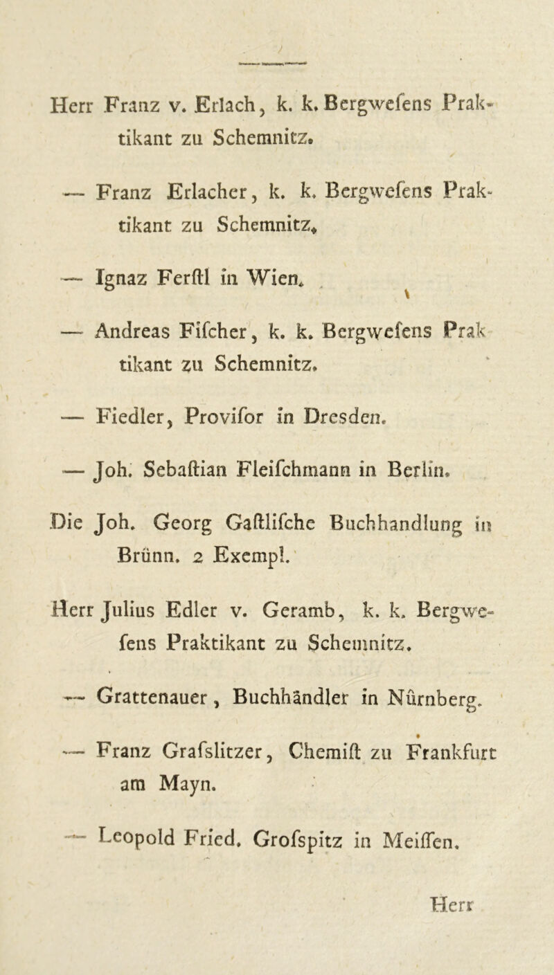 Herr Franz v. Erlach, k. k.Bergwefens Prak- tikant zu S chemnitz, — Franz Erlachcr, k. k. Bergwefens Prak- tikant zu Schemnitz, i — Ignaz Ferftl in Wien* — Andreas Fifcher, k. k. Bergwefens Prak tikant zu Schemnitz* — Fiedler, Provifor in Dresden. — Joh. Sebaftian Fleifchmann in Berlin. Die Joh. Georg Gaftlifche Buchhandlung ii Brünn. 2 Exemp!.' Herr Julius Edler v. Geramb, k. k. Bergwe- fens Praktikant zu Schemnitz. * . — Grattenauer, Buchhändler in Nürnberg. t — Franz Grafslitzer, Chemift zu Frankfurt am Mayn. — Leopold Fried. Grofspitz in Meißen.