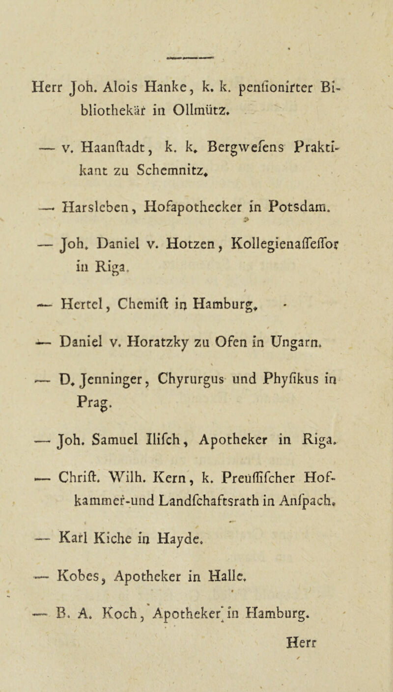 Herr Joh. Alois Hanke, k. k. penlionirter Bi- bliothekar in Ollmiitz. — v. Haanftadt, k. k* Bergwefens Prakti- kant zu Schemnitz, —* Harsleben, Hofapothecker in Potsdam* > — Joh. Daniel v. Hotzen, Kollegienafleffor in Riga. t % — Hertel, Chemift in Hamburgs — Daniel v. Horatzky zu Ofen in Ungarn* % ■— D* Jenninger, Chyrurgus und Phyfikus in Prag. — Joh. Samuel llifch, Apotheker in Riga. — Chrift. Wilh. Kern, k. Preiiffifcher Hof- kammer-und Landfchaftsrath in Anfpach. — Karl Kiche in Hayde. — Kobes, Apotheker in Halle. • • ) % — B. A. Koch, Apotheker in Hamburg.