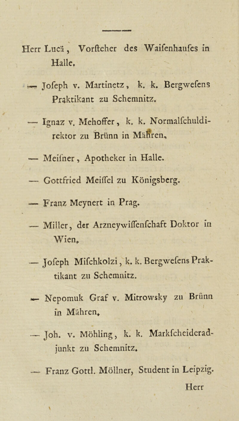 ) s Herr Liic'i, Vorfteher des Waifenhaufes in Halle. \ «— Jofeph v. Martinetz, k. k. Bergwefens Praktikant zu Schemnitz* — Ignaz v, Mehoffer, k. k* Normalfchuldi- rektor zu Brünn in Mähren, — Meiiner, Apotheker in Halle* — Gottfried McifTel zu Königsberg* «— Franz Meynert in Prag* — Miller, der Arzneywiffenfchaft Doktor in Wien, — jofeph Mifchkolzi, k. k. Bergwefens Prak- tikant zu Schemnitz. Nepomuk Graf v. Mitrovvsky zu Brünn in Mahren, _ Joh* v. Möhling, k. k* Markfcheiderad- junkt zu Schemnitz, — Franz Gottk Möllner, Student in Leipzig. \