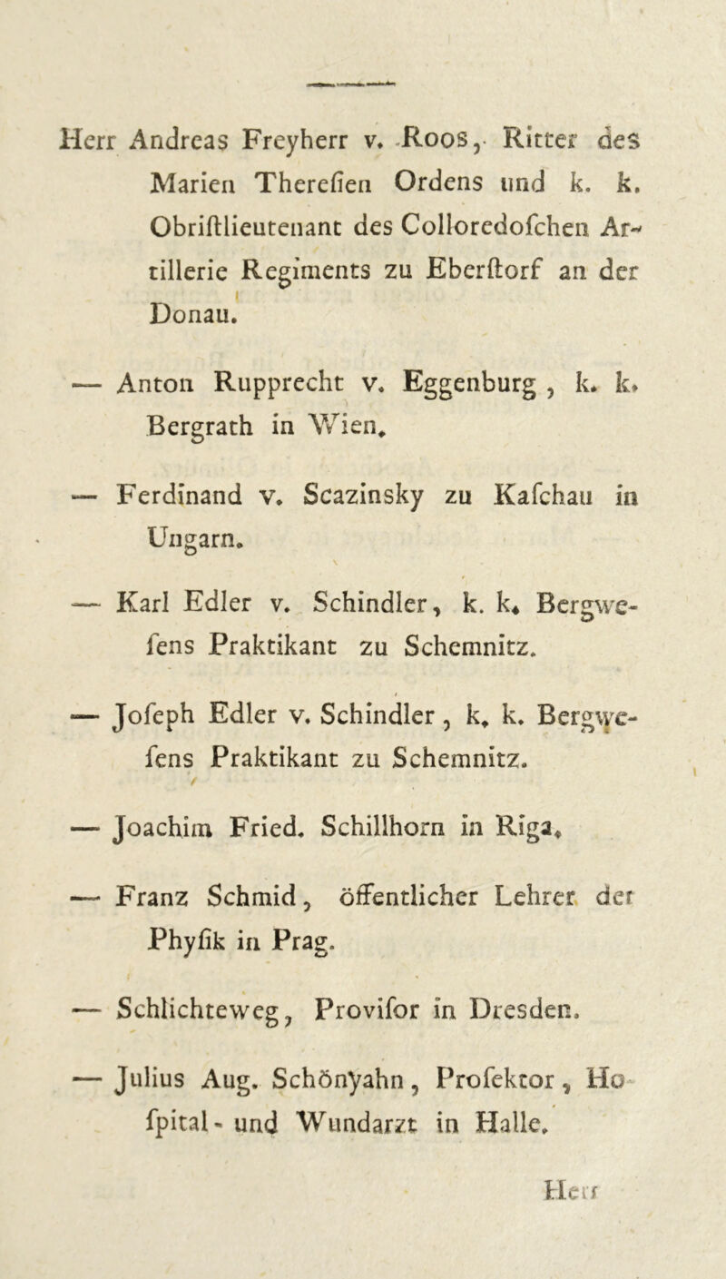 Herr Andreas Freyherr v. .Roos, Ritter des Marien Therefien Ordens und k. k. Obriftlieutenant des Collorcdofchen Ar- tillerie Regiments zu Eberftorf an der i Donau. — Anton Rupprecht v. Eggenburg , k. k* Bergrath in Wien, — Ferdinand v. Scazinsky zu Kafchau in Ungarn. \ — Karl Edler v. Schindler, k. k4 Bergwe- fens Praktikant zu Schemnitz. i — Jofeph Edler v. Schindler, k, k. Bergwe- fens Praktikant zu Schemnitz. * / — Joachim Fried. Schillhorn in Riga, — Franz Schmid, öffentlicher Lehrer der Phyfik in Prag. i — Schlichteweg ? Provifor in Dresden, — Julius Aug. Schönyahn, Profektor, Ho fpitaN und Wundarzt in Halle,