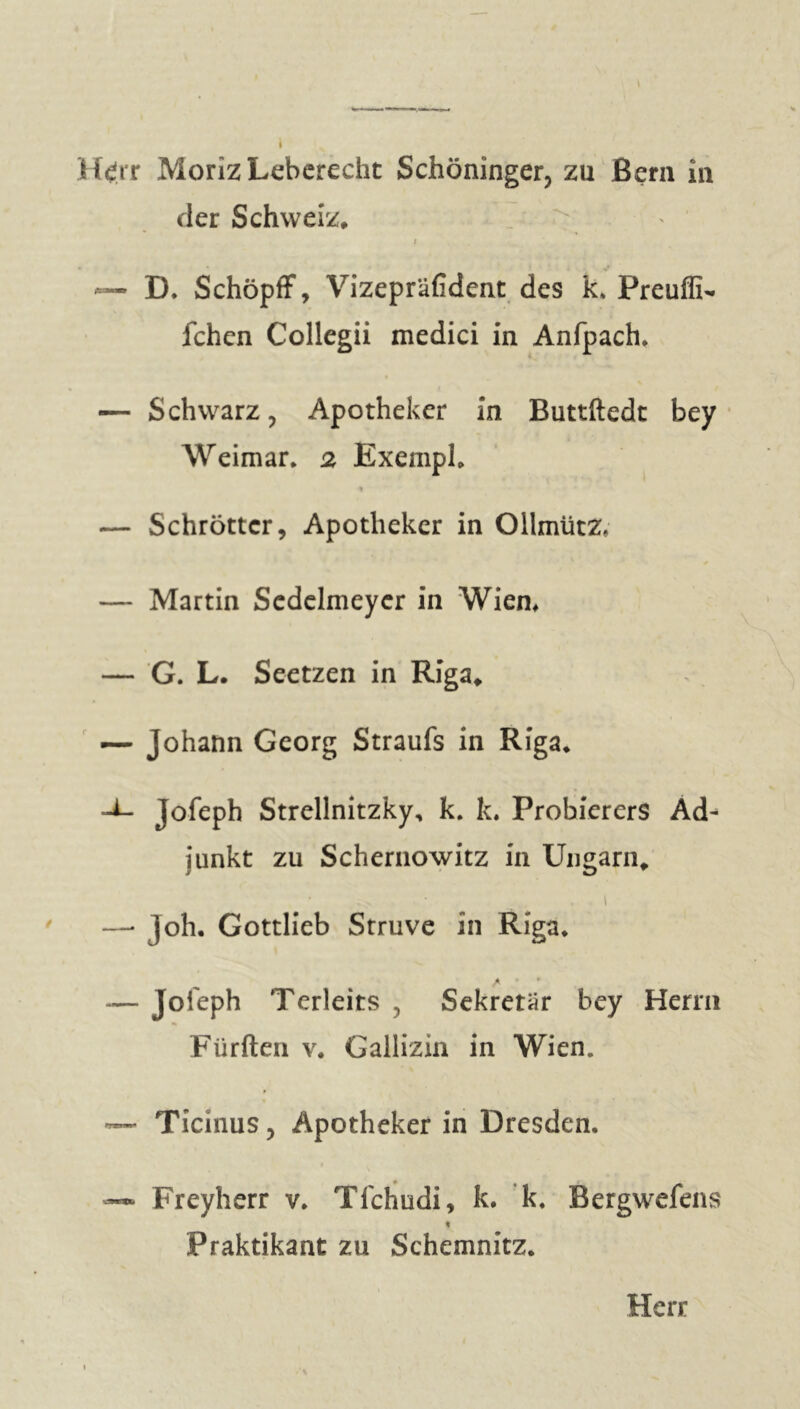 i Htfrr Morîz Leberecht Schöninger, zu Bern in der Schweiz, * — D, Schöpff, Vizepräfident des k, Preuffi- fchen Collegii medici in Anfpach, — Schwarz, Apotheker in Buttftedt bey Weimar, 2 Exempl, — Schröttcr, Apotheker in Ollmütz, — Martin Scdelmeyer in Wien, — G. L. Seetzen in Riga, — Johann Georg Straufs in Riga, -±- Jofeph Strellnitzky, k. k. Probierers Ad- junkt zu Schernowitz in Ungarn, \ ' —■ ]oh. Gottlieb Struve in Riga, é • — jofeph Terleits , Sekretär bey Herrn Fürften v. Gallizin in Wien. — Ticinus, Apotheker in Dresden, — Freyherr v. Tfchudi, k. k, Bergwefens * Praktikant zu Schemnitz.