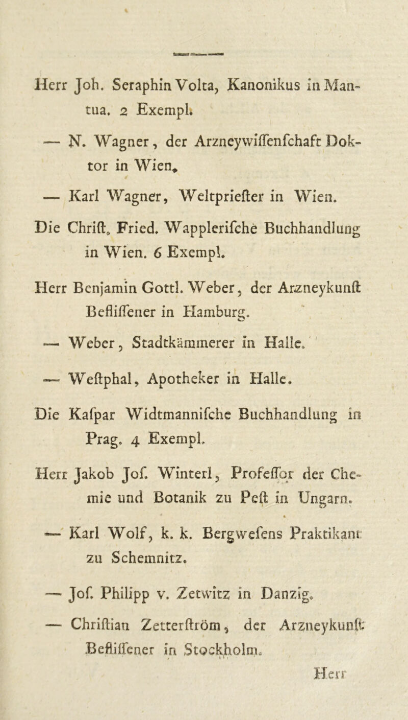 Herr Job. Séraphin Volta, Kanonikus in Man- tua. 2 Exemph — N. Wagner, der ArzneyvvifTenfchaft Dok- tor in Wien* é — Karl Wagner, Weltpriefter in Wien. Die Chrift* Fried. Wapplerifchè Buchhandlung in Wien. 6 Exempl. Herr Benjamin Gottl. Weber, der Arzneykunfl: Befliflener in Hamburg. — Weber, Stadtkäminerer in Halle. — Weftphal, Apotheker in Halle. Die Kafpar Widtmannifche Buchhandlung in Prag. 4 Exempl. Herr Jakob Jof. Winterl, Profeflbr der Che- mie und Botanik zu Peft in Ungarn. « — Karl Wolf, k. k. Bergwefens Praktikant zu Schemnitz. < — Jof. Philipp v. Zetwitz in Danzig* — Chriftian Zetterftröm, der Arzneykunft Befliffener in Stockholm,