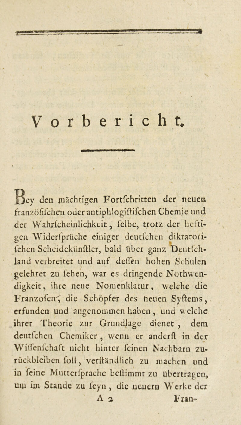 X » Vorbericht* r . • *, jfjey den mächtigen Fortfehritten der neuen franzöfilchen oder antiphlogiftifchen Chemie und der Wahricheinlichkeit j felbe, trotz der hefti- gen Widerfprüche einiger deutfehen diktarori- i'chen Scheidekünftler, bald über ganz Deutsch- land veibreitet und auf de (Ten hohen Schulen gelehret zu fehen, war es dringende Nothwtn- digkeit, ihre neue Nomenklatur » welche die Franzofen^ die Schöpfer des neuen Syftems, erfunden und angenommen haben, und v. eiche ihrer Theorie zur GrundJage dienet , dem deutfehen Chemiker, wenn er anderft in der Wiifenlchaft nicht hinter feinen Nachbarn Zu- rückbleiben foll, verftändlich zu machen und • \ in feine Mutterfprache beftimmt zu übertragen, um im Stande zu l'eyn, die neuern Werke der A % F ran-