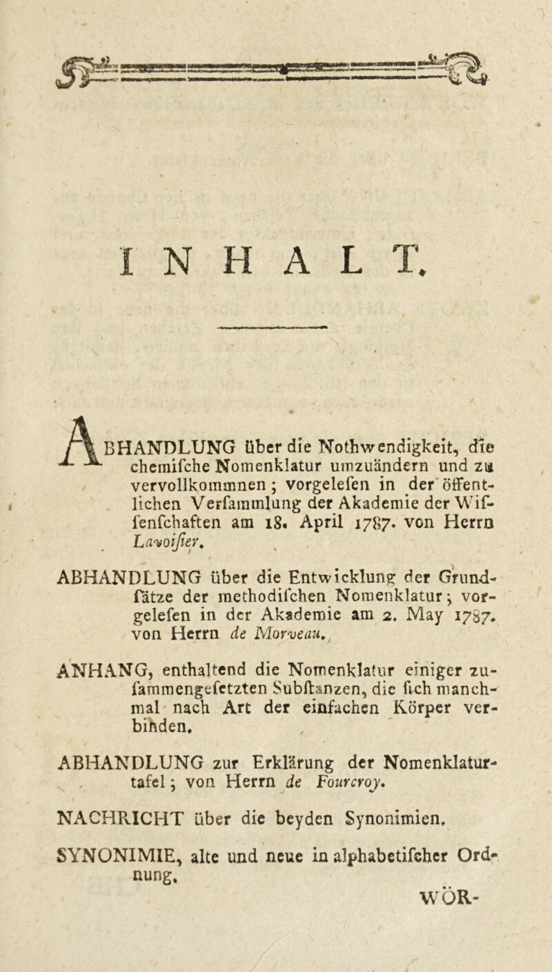 \ INHALT. / • BHANDLUNG über die Nothwendigkeit, die cheraifche Nomenklatur uinzuandern und zi* vervollkommnen ; vorgelefen in der öffent- lichen Verfammlung der Akademie der Wif- ienfchaften am 18. April 1787. von Herrn Lavoißer, ABHANDLUNG über die Entwicklung der Grund- Tatze der methodiichen Nomenklatur j vor- gelefen in der Akademie am 2. May 1787* von Herrn de Morveau, ANHANG, enthaltend die Nomenklatur einiger zu- fammengefetzten SubfHnzen, die fich manch- mal nach Art der einfachen Körper ver- binden. ABHANDLUNG zur Erklärung der Nomenklatur- , tafel ; von Herrn de Fourcroj. NACHRICHT über die beyden Synonimien. SYNONIMIE, alte und neue in alphabetischer Ord- nung.