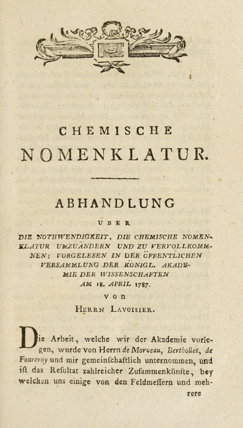 / t CHEMISCHE NOMENKLATUR. ABHANDLUNG *. UBER VIE NOTHWENDIGKEIT, DIE CHEMISCHE NOMEN« KLATUR VMZUÀNDERN UND ZU VERVOLLKOMM- NEN; VORGELESEN IN DER ÖFFENTLICHEN VERSAMMLUNG DER KONlGL. AKADE- MIE DER WISSENSCHAFTEN AM 18. APRIL 1787. von Herrn Lavoisier, lie Arbeit, welche wir der Akademie vorîe* gen, wurde von Herrn de Morve au, Bertbollet, de Fouvcroy und mir gemeinschaftlich unternommen, und ift das Refultat zahlreicher Zusammenkünfte, bey welchen uns einige von den Feldmeffern und meh- rere