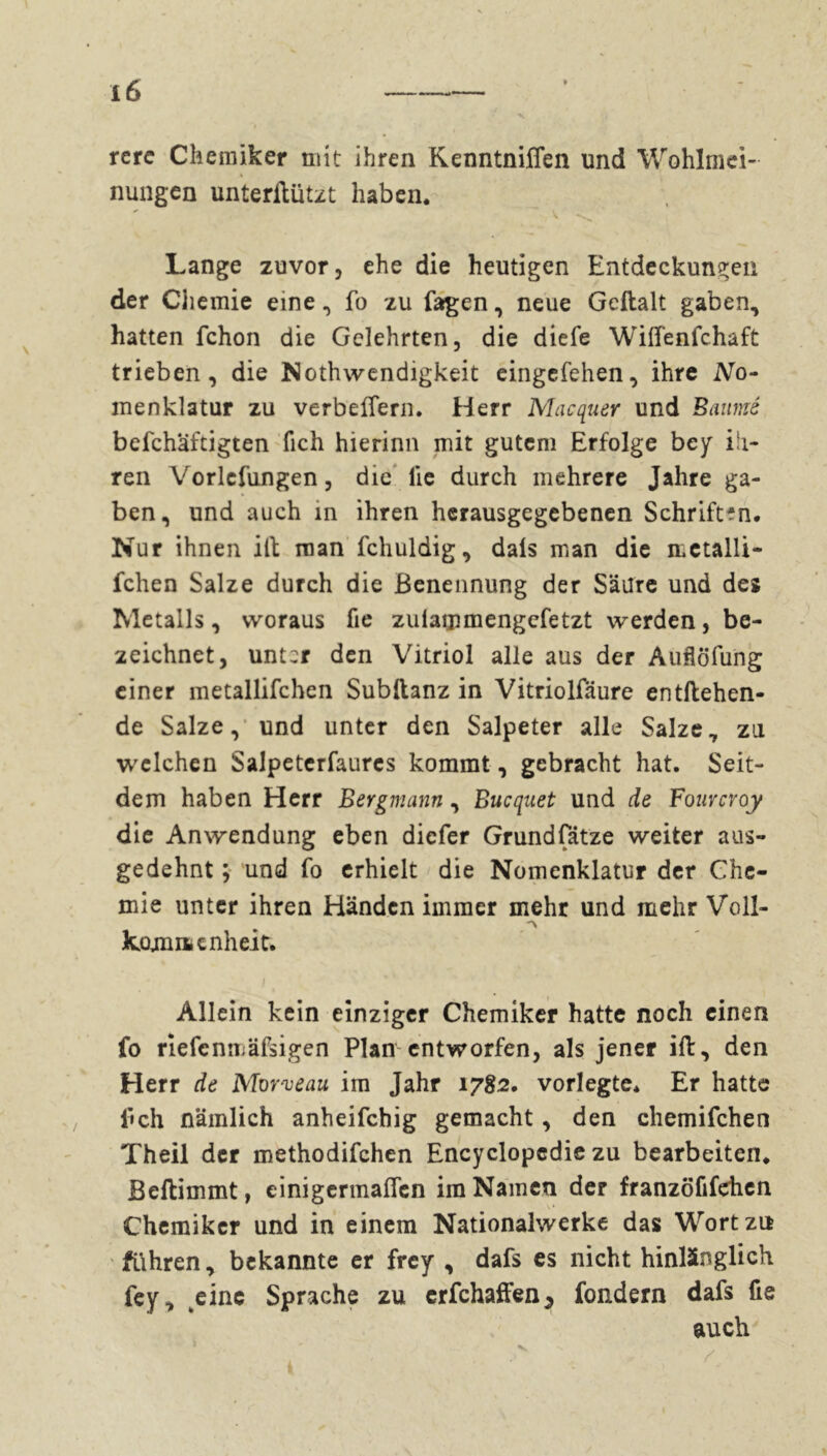 Iß rerc Chemiker mit ihren KenntnilTen und Wohlmei- nungen unterftützt haben. Lange zuvor, ehe die heutigen Entdeckungen der Chemie eine, fo zu fagen, neue Geftalt gaben, hatten fchon die Gelehrten, die diefe Wilfenfchaft trieben, die Nothwendigkeit eingefehen, ihre No- menklatur zu verbeffern. Herr Macquer und Baumé befchaftigten fich hierinn mit gutem Erfolge bcy ih- ren Vorlefungen, die lie durch mehrere Jahre ga- ben, und auch in ihren herausgegebenen Schriften. Nur ihnen iit man fchuldig, dals man die mctalli- fchen Salze durch die Benennung der Säure und des Metalls, woraus fie zuiammengefetzt werden, be- zeichnet, unt:r den Vitriol alle aus der Auflöfung einer metallifchen Subllanz in Vitriolfäure entftehen- de Salze, und unter den Salpeter alle Salze, zu welchen Salpeterfaures kommt, gebracht hat. Seit- dem haben Herr Bergmann, Bucquet und de Fourcroy die Anwendung eben diefer Grundsätze weiter aus- gedehnt ; und fo erhielt die Nomenklatur der Che- mie unter ihren Händen immer mehr und mehr Voll- komm enh eit. ; t Allein kein einziger Chemiker hatte noch einen fo riefe nmäfsigen Plan entworfen, als jener ift, den Herr de Morveau im Jahr 1782. vorlegte. Er hatte fich nämlich anheifchig gemacht, den chemifchen Theil der methodifchen Encyclopédie zu bearbeiten. Beftimmt, einigermaßen im Namen der franzöfifehen Chemiker und in einem Nationalwerke das Wort zu führen, bekannte er frey , dafs es nicht hinlänglich fey, eine Sprache zu crfchaffen5 fondern dafs fie auch / v