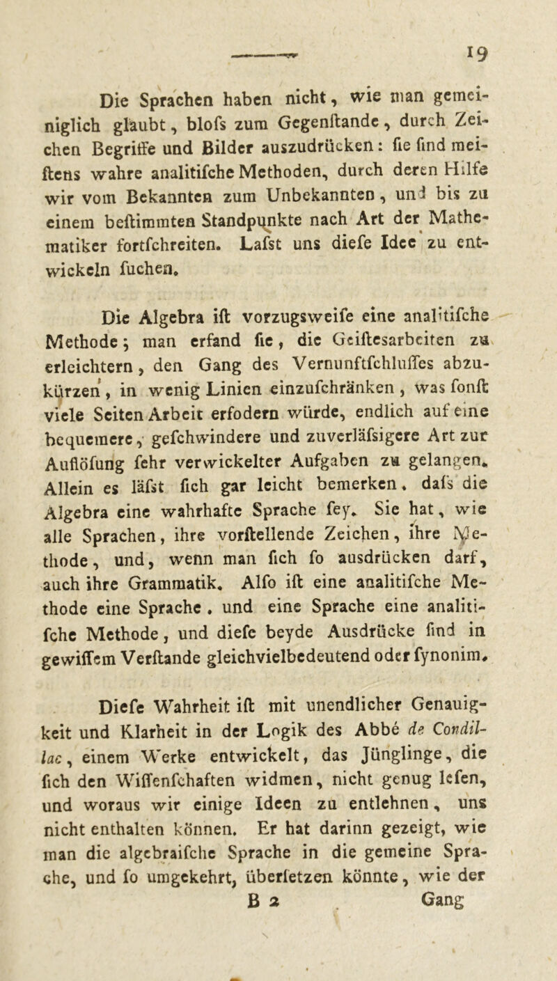 Die Sprachen haben nicht, wie man gemei- niglich glaubt, blofs zum Gegenftandc, durch Zei- chen Begriffe und Bilder auszudrücken : fie find mei- ftens wahre analitifche Methoden, durch deren Hilfe wir vom Bekannten zum Unbekannten, un i bis zu einem beftimraten Standpunkte nach Art der Mathe- matiker fortfehreiten. Lafst uns diefe Idee zu ent- wickeln fuchen. Die Algebra ift vorzugsweife eine analitifche Methode ; man erfand fie, die Gciftesarbciten zu erleichtern, den Gang des Vernunftfchluffes abzu- kürzen , in wenig Linien einzufchränken , was fonft viele Seiten Arbeit erfodern würde, endlich auf eine bequemere, gefchwindere und zuverläfsigere Art zur Auflöfung fehr verwickelter Aufgaben zu gelangen* Allein es läfst fich gar leicht bemerken, dafs die Algebra eine wahrhafte Sprache fey. Sie hat, wie alle Sprachen, ihre vorftellende Zeichen, ihre Me- thode, und, wenn man fich fo ausdrücken darf, auch ihre Grammatik. Alfo ift eine analitifche Me- thode eine Sprache . und eine Sprache eine analiti- fche Methode, und diefe beyde Ausdrücke find in gewittern Verftande gleichvielbedeutend oder fynonim, Diefe Wahrheit ift mit unendlicher Genauig- keit und Klarheit in der Logik des Abbé de Condil- lac, einem Werke entwickelt, das Jünglinge, die fich den Wiffenfchaften widmen, nicht genug lefen, und woraus wir einige Ideen zu entlehnen, uns nicht enthalten können. Er hat darinn gezeigt, wie man die algcbraifche Sprache in die gemeine Spra- che, und fo umgekehrt, überletzen könnte, wie der B 2 Gang N