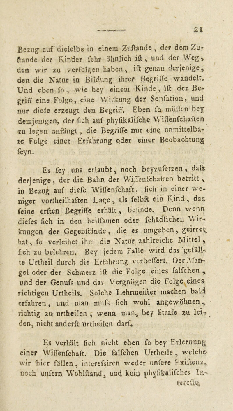 Bezug auf diçfelbc in einem Zuftande , de? dem Zu- ftande de? Kinder fehr ähnlich ift, und der Weg, den wir zu verfolgen haben, ift genau derjenige, den die Natur in Bildung ihrer Begriffe wandelt. Und eben fo , wie bey einem Kinde, ift: der Be- griff eine Folge, eine Wirkung der Senfation, und nur dieie erzeugt den Begriff, Eben fa müden bey demjenigen, der fich auf phylikaliiehe Wiffenfchaftcn zu legen anfängt, die Begriffe nur einq unmittelba- re Folge einer Erfahrung oder einer Beobachtung feyn. Es fey uns erlaubt, noch beyzufbtzen , dafs derjenige, der die Bahn der Willen fchaften betritt, in Bezug auf diefe Wiffeufchaft, fich’in einer we- niger vorteilhaften Lage, als felbft ein Kind, das feine erften Begriffe erhält, befinde. Denn wenn diefes fleh in den heilfamen oder fchädlichcn V ir- kunge-n der Gegenftände, die es umgeben, geirre^ hat, fo verleihet ihm die Natu? zahlreiche Mittel, fieh zu belehren, Bey jedem Falle wird das gefällt te Urthcil durch die Erfahrung verbeffert, Der Man- gel oder der Schmerz ift die Folge eines falfchen , und der Genufs und das Vergnügen die Folge eines richtigen Urtheils, Solche Lehrmeifter machen bald erfahren, und man mufs fich wohl an ge wohnen v richtig zu urtheilen , wenn man, bey Strafe zu ieU den, nicht anderft urtheilen darf. Es verhält fich nicht eben fo bey Erlernung einer Wiffenfchaft. Die falfchen Urtheile , welche wir hier fällen, interefsiren weder unfere Exiftenz^ noch unfern Wohlftand, une} kein phyfifcalifchcs Ev tereffe