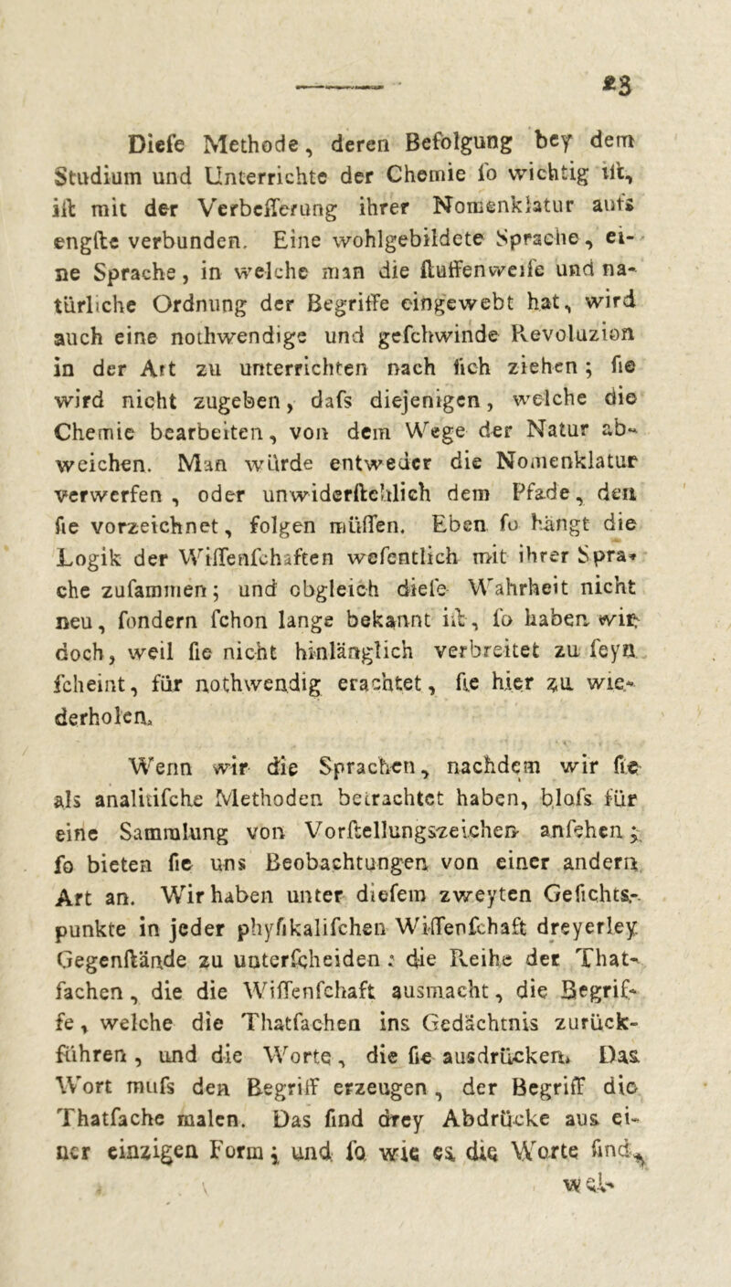Diefe Methode, deren Befolgung bey dem Studium und Unterrichte der Chemie lo wichtig ift, ift mit der Verbeiferung ihrer Nomenklatur aufs engfte verbunden. Eine wohlgebildete Sprache, ei- ne Sprache, in welche man die ftuffenweife und na- türliche Ordnung der Begriffe eingewebt hat, wird auch eine nothwendige und gefchwinde Pvevoluzion in der Art zu unterrichten nach lieh ziehen ; fie wird nicht zugeben, dafs diejenigen, welche die Chemie bearbeiten, von dem Wege der Natur ab- weichen. Man wurde entweder die Nomenklatur verwerfen, oder unwiderftchlich dem Pfade, den fie vorzeichnet, folgen muffen. Eben fo hangt die Logik der Wiffenfchaften wefentlich mit ihrer Spra* che zufammen ; und obgleich diele Wahrheit nicht neu, fondern fchon lange bekannt iit, fo haben wi^ doch, weil fie nicht hinlänglich verbreitet zu leyn fcheint, für nothwendig erachtet, fie hier zu wie- derholen, - ’ ' * *1 . • *. *• V' ' Wenn wir die Sprachen, nachdem wir fie als analitifche Methoden betrachtet haben, blofs für eine Sammlung von Vorftellungszeichen anfehen j. fo bieten fie uns Beobachtungen von einer andern Art an. Wir haben unter diefem zweyten Gefichts,-. punkte in jeder phyfikalifchen Wiffenfchaffc dreyerley. Gegenftände zu uuterfeheiden : die Pveihe der That- fachen, die die Wiffenfehaft ausmacht, die Begrif- fe , welche die Thatfachen ins Gedächtnis zurück» führen , und die Worte, die fie ausdrückem Das, Wort mufs den Begrilf erzeugen , der Begriff die Thatfache malen. Das find errey Abdrücke aus ei- ner einzigen Form* und. fo wie ea die Worte