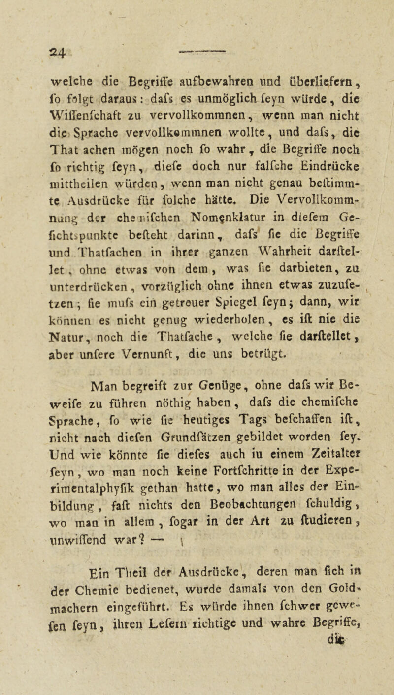 welche die Begriffe aufbewahren lind überliefern, fo folgt daraus : dafs es unmöglich feyn würde, die Wilfenfchaft zu vervollkommnen, wenn man nicht die Sprache vervollkommnen wollte, und dafs, die That achen mögen noch fo wahr y die Begriffe noch fo richtig feyn, diefe doch nur falfche Eindrücke mittheilen würden, wenn man nicht genau beftimm- te Ausdrücke für folche hätte. Die Vervollkomm- nung der che nifchen Nomçnklatur in diefem Ge- fleht', punkte befteht darinn, dafs fie die Begriffe und Thatfachen in ihrer ganzen Wahrheit darftel- ]et, ohne etwas von dem, was fie darbieten, zu unterdrücken, vorzüglich ohne ihnen etwas zuzufe- 4 tzen -, fie mufs ein getreuer Spiegel feyn$ dann, wir können es nicht genug wiederholen, es ift nie die Natur, noch die Thatfache , welche fie darftellet, aber unfere Vernunft, die uns betrügt. Man begreift zur Genüge, ohne dafs wir Be- werte zu führen nöthig haben, dafs die chemifche Sprache, fo wie fie heutiges Tags befchaffen ift, nicht nach diefen Grundlatzen gebildet worden fey* Und wie könnte fie diefes auch iu einem Zeitalter feyn, wo man noch keine Fortfchntte in der Expe- rimentalphyfik gethan hatte, wo man alles der Ein- bildung , fall nichts den Beobachtungen fchuldig, wo man in allem , fogar in der Art zu ftudieren , unwiffend war? — \ Ein Theil der Ausdrücke, deren man fich in der Chemie bedienet, wurde damals von den Gold* machern eingeführt. Es würde ihnen fehwer gewe- fen feyn, ihren Lefein richtige und wahre Begriffe,