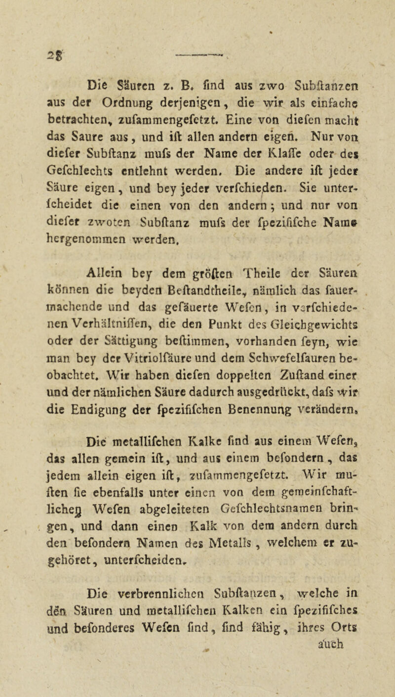 2% — > Die Sauren z. B, find aus zwo Subftanzen aus der Ordnung derjenigen, die wir als einfache betrachten, zufammengefetzt. Eine von diefen macht t das Saure aus, und ift allen andern eigen. Nur von diefer Subftanz mufs der Name der Klaffe oder des Gefchlechts entlehnt werden. Die andere ift jeder Säure eigen, und bey jeder verfehle,den. Sie unter- fcheidet die einen von den andern ; und nur von diefer zwoten Subftanz mufs der fpezififche Name hergenommen werden. Allein bey dem großen Theile der Säuren können die beyden Beftandtheile, nämlich das fauer- machende und das gefäuerte Wefen, in verfchiede- nen Verhältniffen, die den Punkt des Gleichgewichts oder der Sättigung beftimmen, vorhanden feyn, wie man bey der Vitriolfäure und dem Schwefelfauren be- obachtet. Wir haben diefen doppelten Zuftand einer und der nämlichen Säure dadurch ausgedriiekt, dafs wir die Endigung der fpezififchen Benennung verändern» Die metallifehen Kalke find aus einem Wefen, das allen gemein ift, und aus einem befondern , das jedem allein eigen ift, zufammengefetzt. Wir rau- ften fie ebenfalls unter einen von dem gern ein fchaft- licheg Wefen abgeleiteten Gefchlechtsnamen brin-' gen, und dann einen Kalk von dem andern durch den befondern Namen des Metalls , welchem er zu- gehöret, unterfcheiden* Die verbrennlichen Subftanzen, welche in den Säuren und metallifehen Kalken ein fpezififchcs und befonderes Wefen find, find fähig, ihres Orts auch