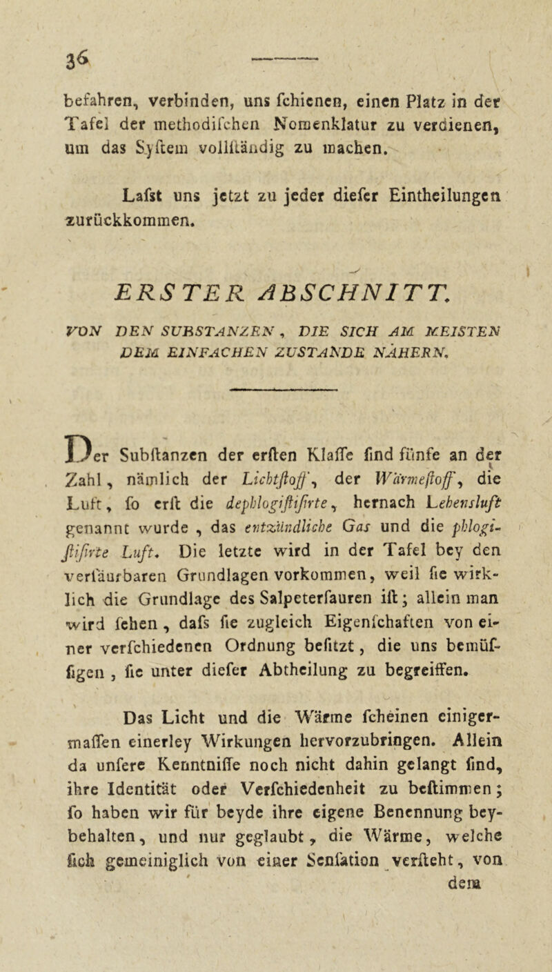 3^ befahren, verbinden, uns fchicnen, einen Platz in der Tafel der methodifchen Nomenklatur zu verdienen, um das S.yftem vollitändig zu machen. Lafst uns jetzt zu jeder diefcr Eintheilungen zurückkommen. \ • ERSTER ABSCHNITT VON DEN SUBSTANZEN , DIE SICH AM MEISTEN DEM EINFACHEN ZUSTANDE NÄHERN. X)er Subftanzen der erden Klaßc find flinfe an der Zahl, nämlich der Lichtftojfder Warme fioff ^ die Luft, fo erll die depblogiftifrtehernach Lehensluft genannt wurde , das entzündliche Gas und die pklogi- ßifirte Luft. Die letzte wird in der Tafel bey den verlauf baren Grundlagen Vorkommen, weil fie wirk- lich die Grundlage des Salpeterfauren ift; allein man wird fchen , dafs fie zugleich Eigenfchaften von ei- ner verfchiedenen Ordnung befitzt, die uns bemüf- figen , fie unter diefcr Abtheilung zu begreiffen. « O v-, Das Licht und die Wärme fchèinen einiger- maßen einerley Wirkungen hervorzubringen. Allein da unfere Kenntniße noch nicht dahin gelangt find, ihre Identität oder Verfchiedenheit zu beftimmen ; fo haben wir für beyde ihre eigene Benennung bey- behalten, und nur geglaubt, die Wärme, welche fich gemeiniglich von einer Scniation verlieht, von dem