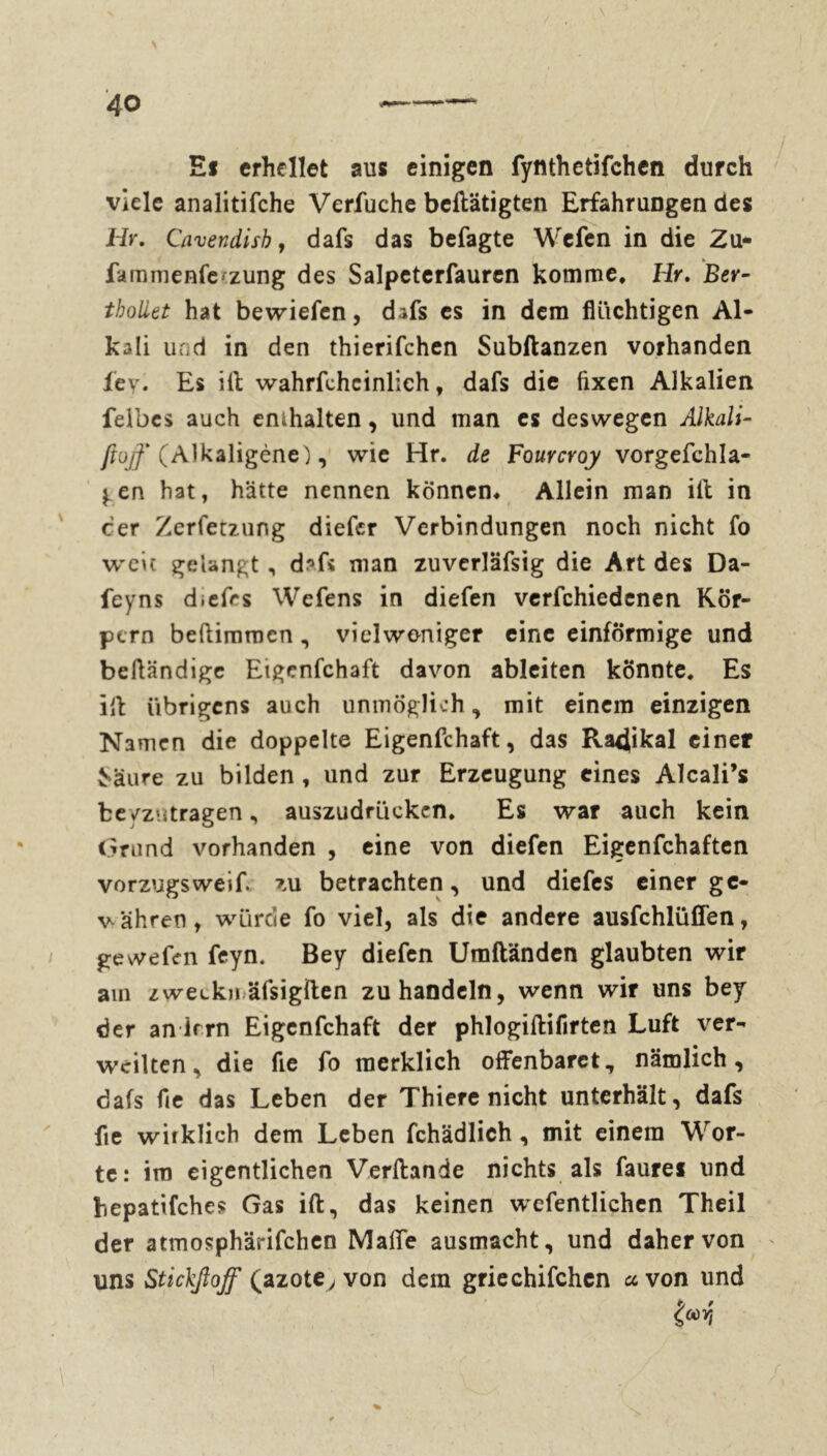 E* erhellet aus einigen fynthetifchcn durch viele analitifche Verfuche betätigten Erfahrungen des Hr. Cavendish, dafs das befagte Wcfen in die Zu- famnienfefzung des Salpetcrfauren komme, Hr. Ber~ tbollet hat bewiefen, dafs es in dem fluchtigen Al- kali und in den thierifchen Subftanzen vorhanden ley. Es Hl wahrfehcinlich f dafs die fixen Alkalien feibcs auch emhalten, und man es deswegen Alkali- ßüjf (Alkaligène), wie Hr. de Fourcroy vorgefchla- j.en hat, hätte nennen können. Allein man ill in cer Zerfetzung diefer Verbindungen noch nicht fo weit gelangt, d?fs man zuverläfsig die Art des Da- feyns diefrs Wefens in diefen verfchiedenen Kör- pern beftimracn, vielweniger eine einförmige und belländigc Etgcnfchaft davon ableiten könnte. Es ill übrigens auch unmöglich, mit einem einzigen Namen die doppelte Eigenschaft, das Ra4ikal einer £‘äure zu bilden, und zur Erzeugung eines Alcali’s fceyzutragen, auszudrückcn. Es war auch kein Grund vorhanden , eine von diefen Eigenfchaften Vorzugs weif, zu betrachten, und diefes einer ge- währen, würde fo viel, als die andere ausfehlüflen, ge wefen feyn. Bey diefen Umfländen glaubten wir am zweckn äfsigilen zu handeln, wenn wir uns bey der an irrn Eigenfchaft der phlogillifirten Luft ver- weilten, die fie fo merklich offenbaret, nämlich, dafs fie das Leben der Thiere nicht unterhält, dafs fie wirklich dem Leben fchädlich, mit einem Wor- te: im eigentlichen Verflande nichts als faures und hepatifches Gas ift, das keinen wefentlichen Theil der atmosphärifchen Mafie ausmacht, und daher von uns Stickßoff (azote, von dem griechifchen a von und *> '