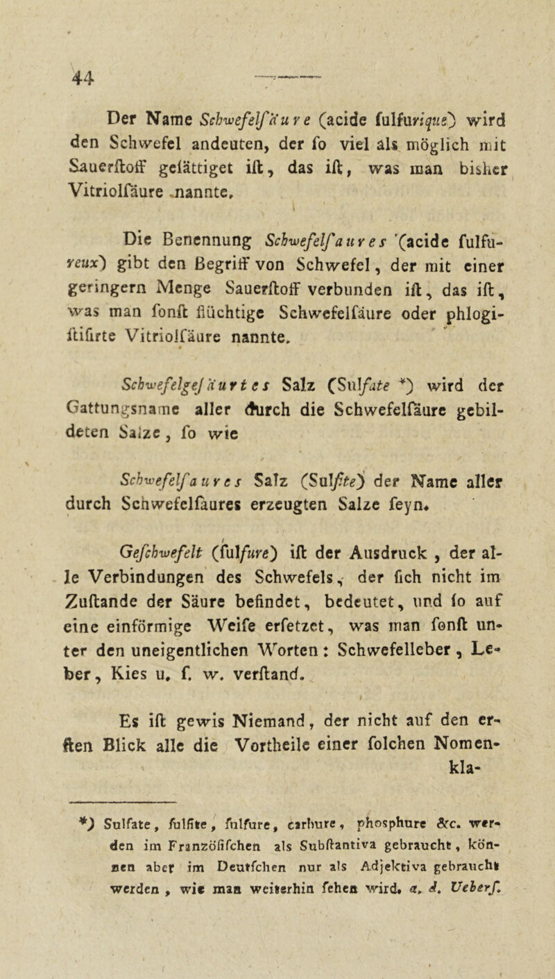 Der Name Schwefel/K uv e (acide fuitorique) wird den Schwefel andeuüen, der fo viel als möglich mit Sauerftoff gelättiget ilt, das ift, was man bisher Vitriolfdure .nannte, i . ' • Die Benennung Schwefel/ a uv e s (acide fulfu- yeux) gibt den Begriff von Schwefel, der mit einer geringem Menge Sauerftoff verbunden ift, das ift, was man fonft flüchtige Schwefelfäure oder phlogi- ftifirte Vitriolfäure nannte, # SchwefelgeJaur t e s Salz (Sulfate *) wird der Gattungsname aller durch die Schwefelfäure gebil- deten Salze j fo wte * . Schwefel/a ur es Salz (Sul/fe) der Name aller durch Scnwefelfaures erzeugten Salze feyn# # i Gefchwefelt (fulfure) ift der Ausdruck , der al- le Verbindungen des Schwefels, der fich nicht im Zuftande der Säure befindet, bedeutet, und io auf eine einförmige Weife erfetzet, was man fonft un- ter den uneigentlichen Worten : Schwefelleber , Le- ber, Kies u* f. w, verftand. I v. Es ift gewis Niemand , der nicht auf den er- ften Blick alle die Vortheile einer folchen Nomen- kla- *) Sulfate, fulfîte, fuîfure, carbure, phosphure Src. wer- den im Franzofifchen als Subftantiva gebraucht, kön- nen aber im Deutfchen nur als Adjektiva gebraucht werden , wie man weiterhin fehen wird. i, Ueberf. i