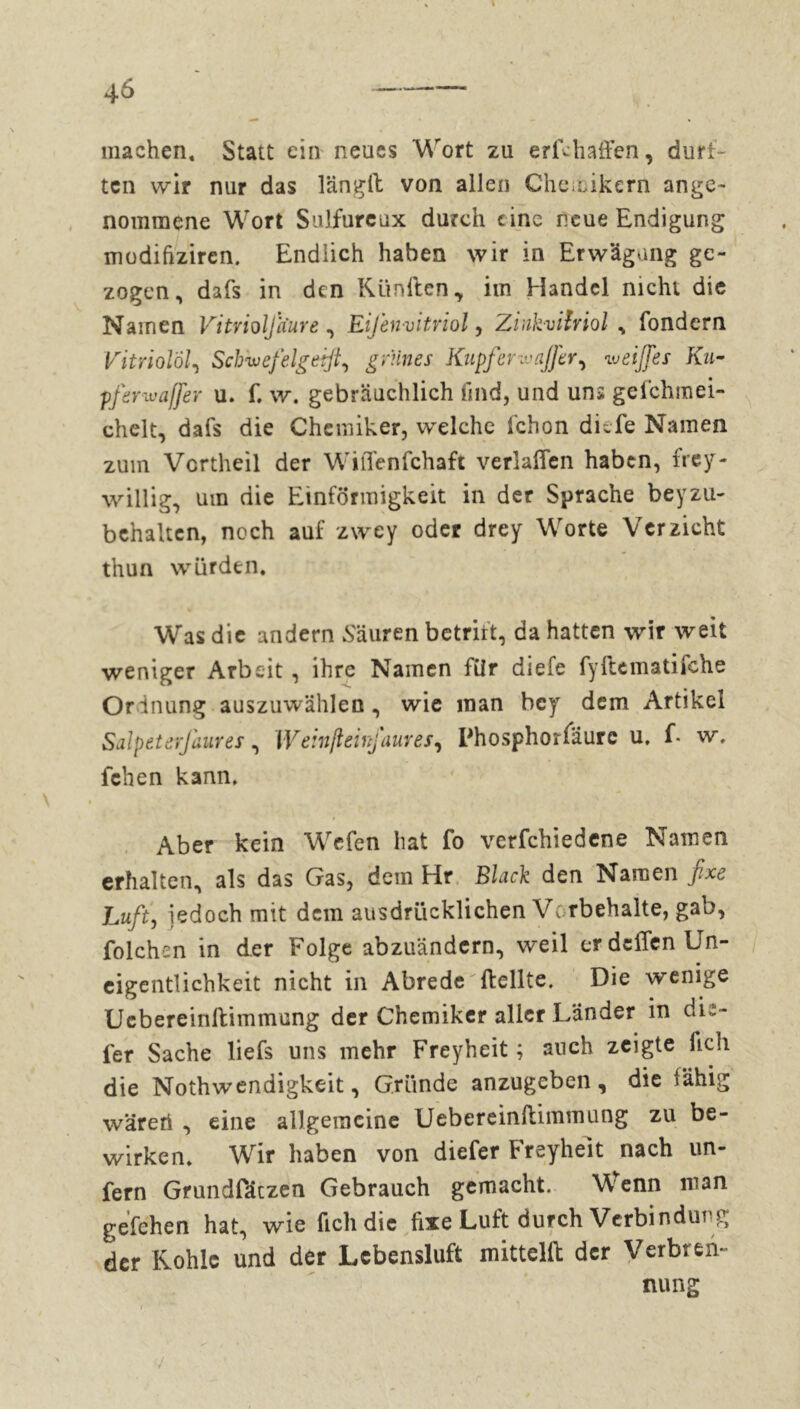 machen. Statt ein neues Wort zu erfthaffen, durf- ten wir nur das längft von allen Che mikern ange- nommene Wort Sulfureux durch eine neue Endigung modifiziren. Endlich haben wir in Erwägung ge- zogen, dafs in den Künilen, im Handel nicht die Namen Vitrioljiiure , EiJ'envitriol , Zinkviîrioi , fondern Vitriolöl, Scbwefelgeifi, grünes Kupfer ivajfer, ei ff es Ku- pferwaßer u. f. w. gebräuchlich find, und uns gefchmei- chelt, dafs die Chemiker, welche fchon diefe Namen zum Vertheil der Wiffenfchaft verlaßen haben, frey- willig, um die Einförmigkeit in der Sprache beyzu- behaltcn, noch auf zwey oder drey Worte Verzicht thun würden. Was die andern Säuren betritt, da hatten wir weit weniger Arbeit, ihre Namen für diefe fyftematifche Ordnung auszuwählen, wie man bey dem Artikel Salpetsrfaures, Weinßeinfaures, Phosphorfäure u, f. w, fchen kann. Aber kein Wcfen hat fo verfchiedene Namen erhalten, als das Gas, dem Hr Black den Namen fixe Luft, jedoch mit dem ausdrücklichen Vorbehalte, gab, folchen in der Folge abzuändern, weil er deffen Un- eigentlichkeit nicht in Abrede ftellte. Die wenige Ucbereinftimmung der Chemiker aller Lander in dic- fer Sache liefs uns mehr Freyheit ; auch zeigte fielt die Nothwendigkeit, Gründe anzugeben, die fähig wäreri , eine allgemeine Ucbereinftimmung zu be- wirken. Wir haben von diefer Freyheit nach un- fern Grundfäczen Gebrauch gemacht. Wenn man gefehen hat, wie fielt die fixe Luft durch Verbin dut g der Kohle und der Lebensluft mittelft der Verbren- nung