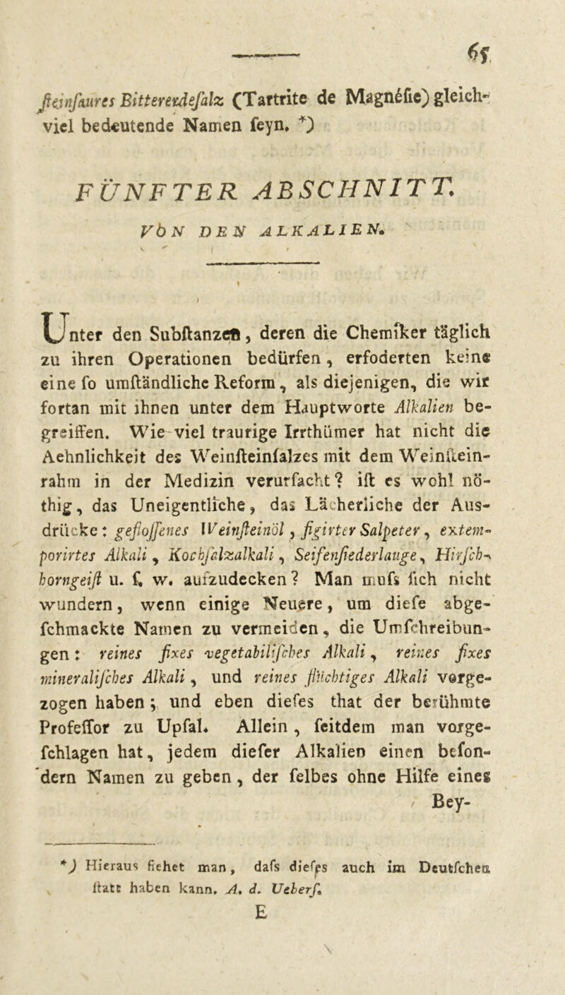 Jtânfaaret Bitteretdefalz (Tartrite de Magné fie) gleich- viel bedeutende Namen feyn* FÜNFTER ABSCHNITT. VbN DEN ALKALIEN. Unter den Subllanzefi, deren die Chemiker täglich zu ihren Operationen bedürfen, erfoderten kem« eine fo umftändlichc Reform, als diejenigen, die wir fortan mit ihnen unter dem Hauptworte Alkalien be- griffen. Wie viel traurige Irrthümer hat nicht die Aehnlichkeit des Weinfteinfalzes mit dem Wein de in- rahm in der Medizin verurfacht? ift es wohl nö- thig, das Uneigentliche, das Lächerliche der Aus- drücke : gefiojfenes Weinfleinol, figirter Salpeter, extern- porirtes Alkali , Kocbfalzalkali, Seifenßederlauge, Hirjcb borngeift u. t w. aui2iidecken? Man mufs lieh nicht wundern, wenn einige Neuere, um diefe abge- fchmackte Namen zu vermeiden, die Umfchreibun- gen : reines fixes vegetabili/ches Alkali, reines fixes mineralifches Alkali, und reines flüchtiges Alkali vorge- zogen haben ; und eben diefes that der bemhmte Profeffor zu UpfaL Allein, feitdem man vcurge- fchlagen hat, jedem diefer Alkalien einen befon- dern Namen zu geben, der felbes ohne Hilfe eines / Bey- *) Hieraus fiehet man, dafs diefps auch im Deutfchea ltatc haben kann. A, </. Uclerf, E