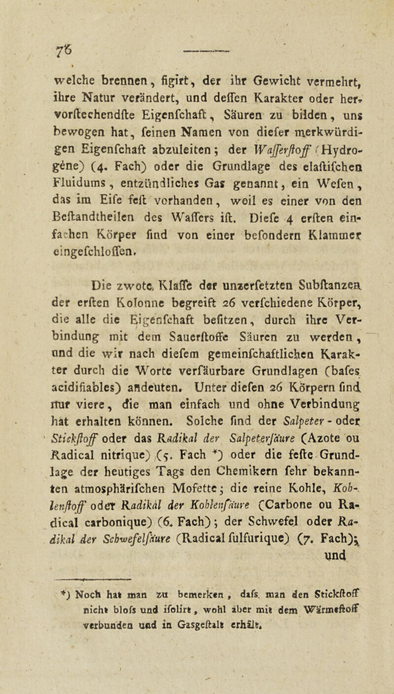 7Ö / welche brennen, figirt, der ihr Gewicht vermehrt, ihre Natur verändert, und deffen Karakter oder her* vorftcchendfte Eigenfchaft, Säuren zu bilden, uns bewogen hat, feinen Namen von diefer merkwürdi- gen Eigenfchaft abzuleiten; der Wajferßoff ('Hydro- gène) (4. Fach) oder die Grundlage des elaftifchen Fluidums, entzündliches Gas genannt, ein Wefen , das im Eile feil vorhanden, weil es einer von den Bcllandtheilen des Walfcrs ift. Diefe 4 erften ein- fachen Körper find von einer befondern Klammer eingefchloffen. Die zwotc> Klaffe der unzerfetzten Subftanzea der erften Kolonne begreift 26 verfchiedene Körper, die alle die Eigécfchaft befitzen, durch ihre Ver- bindung mit dem Sauerftoffe Säuren zu werden, and die wir nach diefem gemeinfchaftlichen Karak- ter durch die Worte verfäurbare Grundlagen (bafes acidifiables) andeuten. Unter diefen 26 Körpern find itur viere, die man einfach und ohne Verbindung hat erhalten können. Solche find der Salpeter - oder ' Stickftoff oder das Radikal der Salpeierjaure (Azote ou Radical nitrique) (5. Fach *) oder die fefte Grund- lage der heutiges Tags den Chemikern fehr bekann- ten atmosphärifchen Mofette; die reine Kohle, Koh- lenftoff oder Radikal der Kohhnfaure (Carbone ou Ra- dical carbonique) (6. Fach) ; der Schwefel oder Ra- dikal der Scbwefelfaure (Radical fulfurique) (7. Fach)^ und Noch ha» man zu bemerken , dafs man den Stickftoff nicht blofs und ifolir», wohl aber mit dem WarmeftofF verbunden und in Gasgeftal» erhält. l