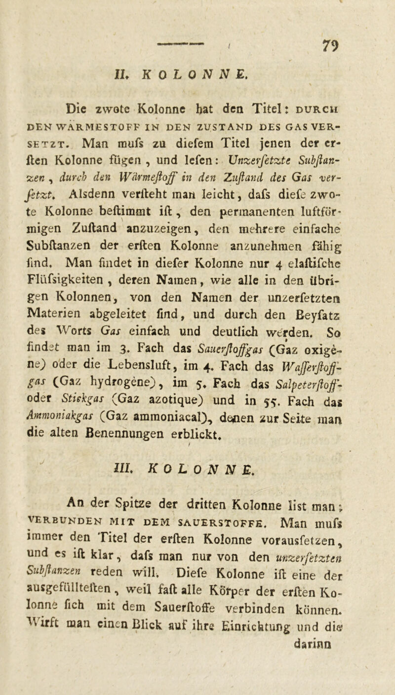 IL KOLONNE. \ Die zwote Kolonne hat den Titel: durch DEN WARMESTOFF IN DEN ZUSTAND DES GAS VER- SETZT. Man roufs zu diefem Titel jenen der er- llen Kolonne fügen , und lefen : Unzerfetzte Subßan- zen , durch den Wärmeftojf in den Zuftand des Gas 'ver- fitzt* Alsdenn verlieht inan leicht, dafs diefe zwo- te Kolonne beftimmt ift , den permanenten luftför* inigen Zulland anzuzeigen, den mehrere einfache Subftanzen der erften Kolonne anzunehmen fähig find. Man findet in diefer Kolonne nur 4 elallifche Flüfsigkeiten , deren Namen, wie alle in den übri- gen Kolonnen, von den Namen der unzerfetzten Materien abgeleitet find, und durch den ßeyfatz des Worts Gas einfach und deutlich werden. So findet man im 3. Fach das Sauevßoffgas (Gaz oxigè- ne) oder die Lebensluft, im 4. Fach das WaJfirßoff- gas (Gaz hydrogène), im 5* Fach das Salpeterßoff* oder Stiskgas (Gaz azotique) und in 55. Fach das Ammoniakgas (Gaz ammoniacal), denen zur Seite man die alten Benennungen erblickt. Uh KOLONNE. An der Spitze der dritten Kolonne list man ; VERBUNDEN MIT DEM SAUERSTOFFE. Man mufs • immer den Titel der erlten Kolonne vorausfetzen, und es ift klar, dafs man nur von den unzerfetzten Subßanzen reden will, Diefe Kolonne ift eine der a usge füll teilen , weil faft alle Körper der erften Ko» lonne fich mit dem Sauerftoffe verbinden können, ^lrii man einen Blick auf ihre Einrichtung und die darinn