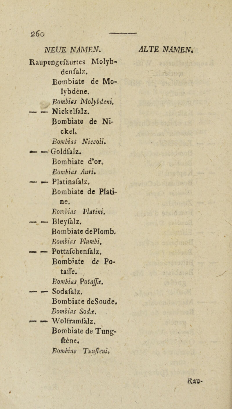 %6o — NEUE NAMEN. ALTE NAMEN< Raupengefäurtes Molyb- denfalz. Bombiatc de Mo- lybdène, Bombias Molybdeni, — — Nickelfalz, Bombiate de Ni- ckel, Bombt as Niccoli. “-'Goldfalz« Bombiate d’or, / Bombias Auri« —- — Platinaialz. Bombiatc de Plati- ne. Bombias Vlatini♦ Bleyfalz. Bombiate dePlomb« Bombias Plumbi. — — Pottafchenfalz, Bombiate de Po- tafle. Bombias BotaJJlt, — — Sodafalz. Bombiate deSoude. Bombias Soda, — — Wolframfalz, > Bombiate de Tung- ftene« Bombias Tunßeni« Rau- I