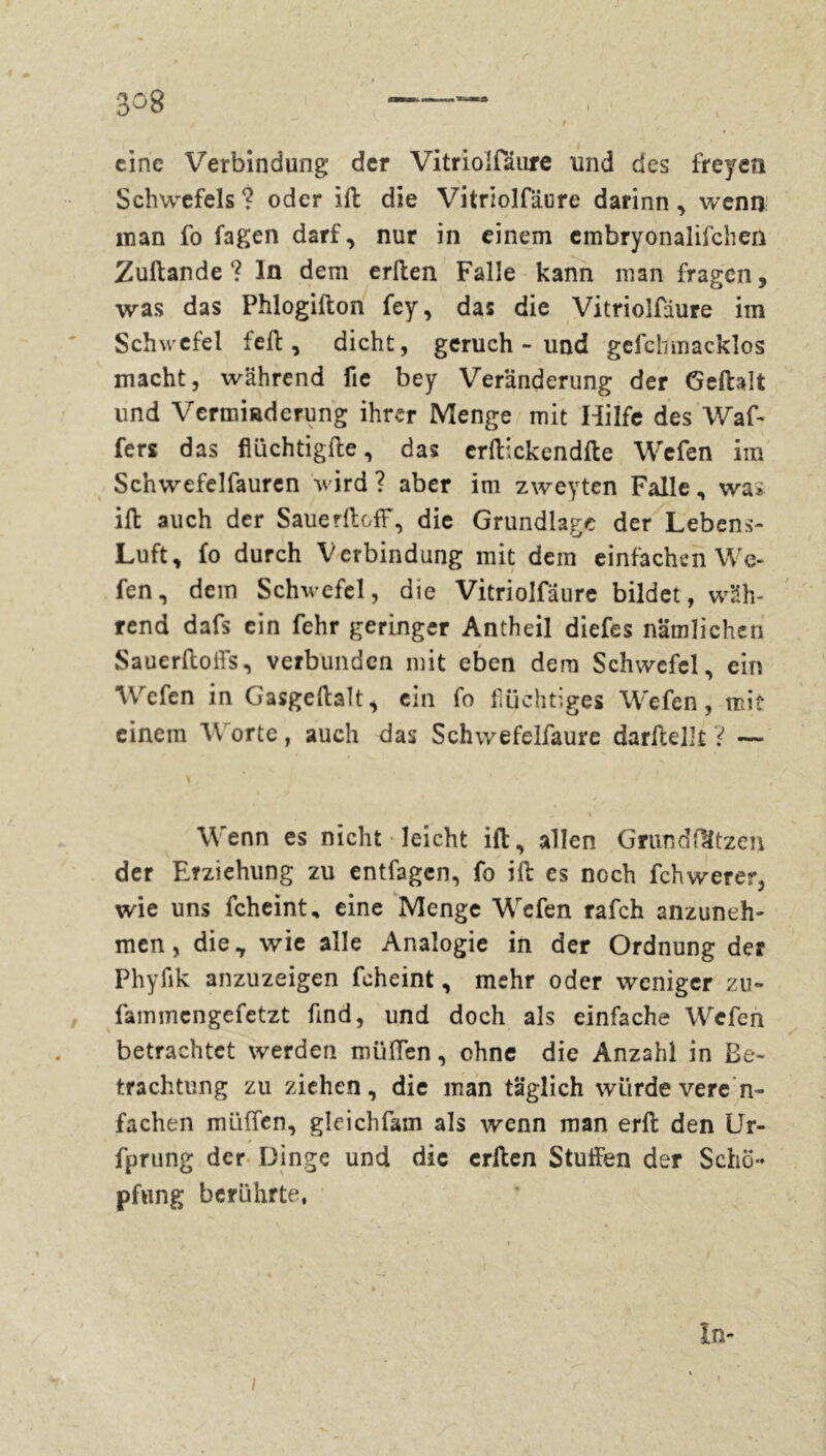 308 — \ V v t eine Verbindung der Vitriolfäure und des freyen Schwefels ? oder ift die Vitriolfäure darinn, wenn man fo fagen darf, nur in einem cmbryonalifchen Zuftande? ln dem erften Falle kann man fragen, was das Phlogifton fey, das die Vitriolfäure im Schwefel feil, dicht, geruch - und gefcbmacklos macht, während fic bey Veränderung der Geftalt und Vermiadcrung ihrer Menge mit Hilfe des Waf- fers das flüchtigfte, das crftickendfte Wefen im Scnwefelfauren wird ? aber im zweyten Falle, was ift auch der SauerftofF, die Grundlage der Lebens- Luft, fo durch Verbindung mit dem einfachen We- fen, dem Schwefel, die Vitriolfäure bildet, wäh- rend dafs ein fehr geringer Antheil diefes nämlichen Sauerftoffs, verbunden mit eben dem Schwefel, ein Wefen in Gasgeftalt, ein fo flüchtiges Wefen, mit einem Worte, auch das Schwefelfaure darftellt ? — > , i Wenn es nicht • leicht ift, allen Grundftltzen der Erziehung zu entfagen, fo ift es noch fchwerer, wie uns fcheint, eine Menge Wefen rafch anzuneh- men, die, wie alle Analogie in der Ordnung der Phyfik anzuzeigen fcheint, mehr oder weniger zu- fammengefetzt find, und doch als einfache Wefen betrachtet werden müden, ohne die Anzahl in Be- trachtung zu ziehen, die man täglich würde veren- fachen müflfen, gleichfam als wenn man erft den Ur- fprung der Dinge und die erften Stuften der Schö- pfung berührte, In- * . I - ' r